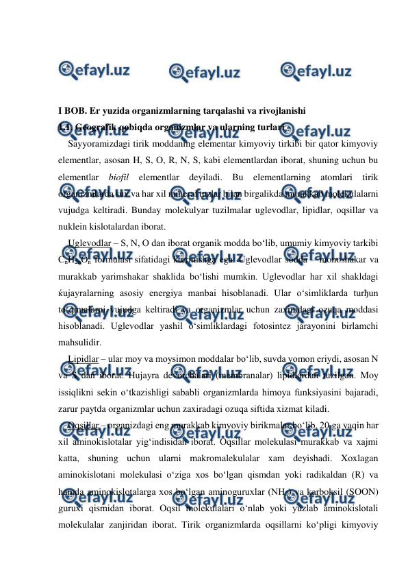  
 
 
 
 
 
I BOB. Er yuzida organizmlarning tarqalashi va rivojlanishi 
1.1. Geografik qobiqda organizmlar va ularning turlari 
Sayyoramizdagi tirik moddaning elementar kimyoviy tirkibi bir qator kimyoviy 
elementlar, asosan H, S, O, R, N, S, kabi elementlardan iborat, shuning uchun bu 
elementlar biofil elementlar deyiladi. Bu elementlarning atomlari tirik 
organizmlarda suv va har xil mineral tuzlar bilan birgalikda murakkab molekulalarni 
vujudga keltiradi. Bunday molekulyar tuzilmalar uglevodlar, lipidlar, oqsillar va 
nuklein kislotalardan iborat. 
Uglevodlar – S, N, O dan iborat organik modda bo‘lib, umumiy kimyoviy tarkibi 
CnH2nOn formulasi sifatidagi kœrinishga ega. Uglevodlar sodda – monoshakar va 
murakkab yarimshakar shaklida bo‘lishi mumkin. Uglevodlar har xil shakldagi 
ќujayralarning asosiy energiya manbai hisoblanadi. Ular o‘simliklarda turђun 
to‘qimalarni vujudga keltiradi va organizmlar uchun zaxiradagi ozuqa moddasi 
hisoblanadi. Uglevodlar yashil o‘simliklardagi fotosintez jarayonini birlamchi 
mahsulidir.  
Lipidlar – ular moy va moysimon moddalar bo‘lib, suvda yomon eriydi, asosan N 
va S dan iborat. Hujayra devorchalari (membranalar) lipidlardan tuzilgan. Moy 
issiqlikni sekin o‘tkazishligi sababli organizmlarda himoya funksiyasini bajaradi, 
zarur paytda organizmlar uchun zaxiradagi ozuqa siftida xizmat kiladi. 
Oqsillar – organizdagi eng murakkab kimyoviy birikmalar bo‘lib, 20 ga yaqin har 
xil aminokislotalar yig‘indisidan iborat. Oqsillar molekulasi murakkab va xajmi 
katta, shuning uchun ularni makromalekulalar xam deyishadi. Xoxlagan 
aminokislotani molekulasi o‘ziga xos bo‘lgan qismdan yoki radikaldan (R) va 
hamda aminokislotalarga xos bo‘lgan aminoguruxlar (NH2) va karboksil (SOON) 
guruxi qismidan iborat. Oqsil molekulalari o‘nlab yoki yuzlab aminokislotali 
molekulalar zanjiridan iborat. Tirik organizmlarda oqsillarni ko‘pligi kimyoviy 
