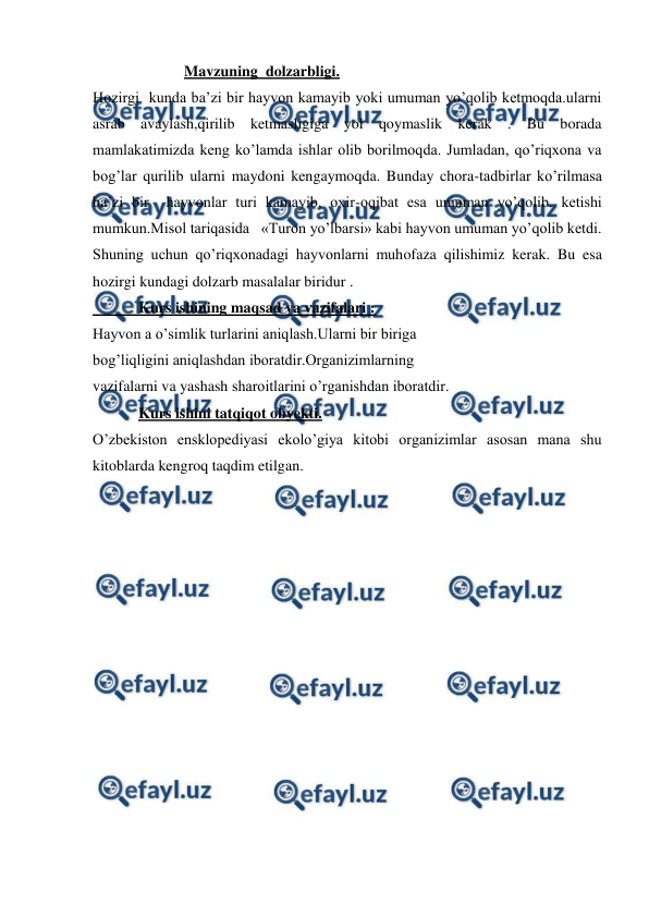  
 
                        Mavzuning  dolzarbligi. 
Hozirgi  kunda ba’zi bir hayvon kamayib yoki umuman yo’qolib ketmoqda.ularni 
asrab avaylash,qirilib ketmasligiga yol qoymaslik kerak . Bu borada 
mamlakatimizda keng ko’lamda ishlar olib borilmoqda. Jumladan, qo’riqxona va 
bog’lar qurilib ularni maydoni kengaymoqda. Bunday chora-tadbirlar ko’rilmasa 
ba’zi bir  hayvonlar turi kamayib, oxir-oqibat esa umuman yo’qolib. ketishi 
mumkun.Misol tariqasida   «Turon yo’lbarsi» kabi hayvon umuman yo’qolib ketdi. 
Shuning uchun qo’riqxonadagi hayvonlarni muhofaza qilishimiz kerak. Bu esa 
hozirgi kundagi dolzarb masalalar biridur .  
            Kurs ishining maqsad va vazifalari : 
Hayvon a o’simlik turlarini aniqlash.Ularni bir biriga  
bog’liqligini aniqlashdan iboratdir.Organizimlarning 
vazifalarni va yashash sharoitlarini o’rganishdan iboratdir. 
            Kurs ishini tatqiqot obyekti.  
O’zbekiston ensklopediyasi ekolo’giya kitobi organizimlar asosan mana shu 
kitoblarda kengroq taqdim etilgan.   
    
 
 
 
 
 
