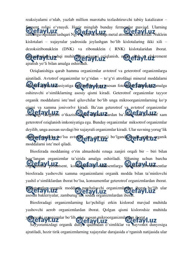  
 
reaksiyalarni o‘nlab, yuzlab million marotaba tezlashtiruvchi tabiiy katalizator – 
ferment rolini o‘ynaydi. Hozir minglab bunday fermentlar mavjud. Ularning 
tarkibiga oqsildan tashqari Ng, Fe, Mn va boshqa metal atomlari xam kiradi. Nuklein 
kislotalari – xujayralar yadrosida joylashgan bo‘lib kislotalaring ikki xili – 
dezoksiribonuklein (DNK) va ribonuklein ( RNK) kislotalaridan iborat. 
Organizmlarni tashqi muhit bilan aloqasi oziqlanish, nafas olish va elskrement 
ajratish yo‘li bilan amalga oshiriladi.  
Oziqlanishiga qarab hamma organizmlar avtotrof va geterotrof organizmlarga 
ajratiladi. Avtotrof organizmlar to‘g‘ridan – to‘g‘ri atrofdagi mineral moddalarni 
iste’mol qilish xususiyatiga ega bo‘lib, unga asosan fotosintez jarayonini amalga 
oshiruvchi o‘simliklarning asosiy qismi kiradi. Geterotrof organizmlar tayyor 
organik moddalarni iste’mol qiluvchilar bo‘lib unga mikroorganizmlarning ko‘p 
qismi va xamma jonivorlvr kiradi. Ba’zan geterotrof va avtotrof organizmlar 
orasidagi chegarani o‘tkazish qiyin, chunki ulardan ba’zilari xam avtotrof xam 
geterotrof oziqlanish imkoniyatiga ega. Bunday organizmlar  miksotrof organizmlar 
deyilib, unga asosan suvdagi bir xujayrali organizmlar kiradi. Ular suvning yorug‘lik 
darajasi etarlicha bo‘lsa avtotrof, suv qorong‘i bo‘lganda suvda erigan organik 
moddalarni iste’mol qiladi. 
Biosferada moddaning o‘rin almashishi ozuqa zanjiri orqali bir – biri bilan 
bog‘langan organizmlar ta’sirida amalga oshiriladi. SHuning uchun barcha 
organizmlar produtsent, konsument va redutsentlarga ajratiladi. Produtsentlar 
biosferada yashovchi xamma organizmlarni organik modda bilan ta’minlovchi 
yashil o‘simliklardan iborat bo‘lsa, konsumentlar geterotrof organizmlardan iborat. 
Redutsentlar organik moddani parchalovchi organizmlardan iborat bo‘lib ular 
asosan bakteriyalar, zamburug‘lar, sodda organizmlardan iborat. 
Biosferadagi organizmlarning ko‘pchiligi erkin kislorod mavjud muhitda 
yashovchi aerob organizmlardan iborat. Qolgan qismi kislorodsiz muhitda 
yashovchi organizmlar bo‘lib, ular asosan mikroorganizmlardan iborat. 
Sayyoramizdagi organik dunyo qadimdan o‘simliklar va xayvonot dunyosiga 
ajratiladi, hozir tirik organizmlarning xujayralar darajasida o‘rganish natijasida ular 
