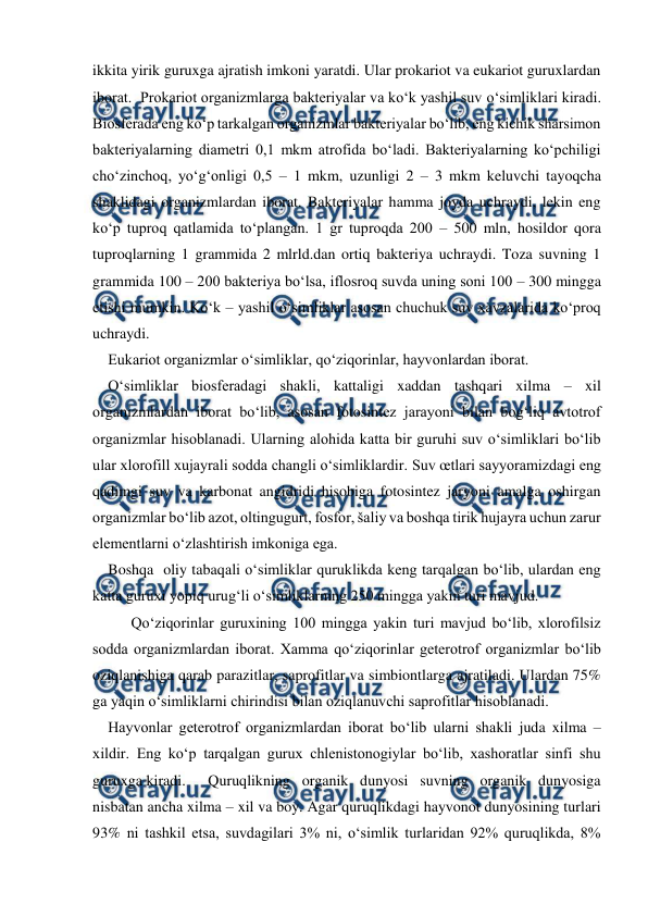  
 
ikkita yirik guruxga ajratish imkoni yaratdi. Ular prokariot va eukariot guruxlardan 
iborat.  Prokariot organizmlarga bakteriyalar va ko‘k yashil suv o‘simliklari kiradi. 
Biosferada eng ko‘p tarkalgan organizmlar bakteriyalar bo‘lib, eng kichik sharsimon 
bakteriyalarning diametri 0,1 mkm atrofida bo‘ladi. Bakteriyalarning ko‘pchiligi 
cho‘zinchoq, yo‘g‘onligi 0,5 – 1 mkm, uzunligi 2 – 3 mkm keluvchi tayoqcha 
shaklidagi organizmlardan iborat. Bakteriyalar hamma joyda uchraydi, lekin eng 
ko‘p tuproq qatlamida to‘plangan. 1 gr tuproqda 200 – 500 mln, hosildor qora 
tuproqlarning 1 grammida 2 mlrld.dan ortiq bakteriya uchraydi. Toza suvning 1 
grammida 100 – 200 bakteriya bo‘lsa, iflosroq suvda uning soni 100 – 300 mingga 
etishi mumkin. Ko‘k – yashil o‘simliklar asosan chuchuk suv xavzalarida ko‘proq 
uchraydi. 
Eukariot organizmlar o‘simliklar, qo‘ziqorinlar, hayvonlardan iborat. 
O‘simliklar biosferadagi shakli, kattaligi xaddan tashqari xilma – xil 
organizmlardan iborat bo‘lib, asosan fotosintez jarayoni bilan bog‘liq avtotrof 
organizmlar hisoblanadi. Ularning alohida katta bir guruhi suv o‘simliklari bo‘lib 
ular xlorofill xujayrali sodda changli o‘simliklardir. Suv œtlari sayyoramizdagi eng 
qadimgi suv va karbonat angidridi hisobiga fotosintez jaryoni amalga oshirgan 
organizmlar bo‘lib azot, oltingugurt, fosfor, šaliy va boshqa tirik hujayra uchun zarur 
elementlarni o‘zlashtirish imkoniga ega. 
Boshqa  oliy tabaqali o‘simliklar quruklikda keng tarqalgan bo‘lib, ulardan eng 
katta guruxi yopiq urug‘li o‘simliklarning 250 mingga yakin turi mavjud. 
 
Qo‘ziqorinlar guruxining 100 mingga yakin turi mavjud bo‘lib, xlorofilsiz 
sodda organizmlardan iborat. Xamma qo‘ziqorinlar geterotrof organizmlar bo‘lib 
oziqlanishiga qarab parazitlar, saprofitlar va simbiontlarga ajratiladi. Ulardan 75% 
ga yaqin o‘simliklarni chirindisi bilan oziqlanuvchi saprofitlar hisoblanadi. 
Hayvonlar geterotrof organizmlardan iborat bo‘lib ularni shakli juda xilma – 
xildir. Eng ko‘p tarqalgan gurux chlenistonogiylar bo‘lib, xashoratlar sinfi shu 
guruxga kiradi.  
Quruqlikning organik dunyosi suvning organik dunyosiga 
nisbatan ancha xilma – xil va boy. Agar quruqlikdagi hayvonot dunyosining turlari 
93% ni tashkil etsa, suvdagilari 3% ni, o‘simlik turlaridan 92% quruqlikda, 8% 
