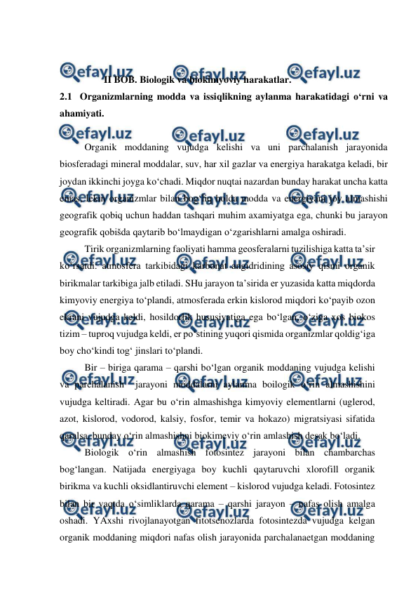  
 
 
 
                  II BOB. Biologik va biokimyoviy harakatlar. 
2.1  Organizmlarning modda va issiqlikning aylanma harakatidagi o‘rni va 
ahamiyati. 
 
 
Organik moddaning vujudga kelishi va uni parchalanish jarayonida 
biosferadagi mineral moddalar, suv, har xil gazlar va energiya harakatga keladi, bir 
joydan ikkinchi joyga ko‘chadi. Miqdor nuqtai nazardan bunday harakat uncha katta 
emas, lekin organizmlar bilan bog‘liq holda modda va energiyani joy almashishi 
geografik qobiq uchun haddan tashqari muhim axamiyatga ega, chunki bu jarayon 
geografik qobišda qaytarib bo‘lmaydigan o‘zgarishlarni amalga oshiradi. 
 
Tirik organizmlarning faoliyati hamma geosferalarni tuzilishiga katta ta’sir 
ko‘rsatdi: atmosfera tarkibidagi karbonat angidridining asosiy qismi organik 
birikmalar tarkibiga jalb etiladi. SHu jarayon ta’sirida er yuzasida katta miqdorda 
kimyoviy energiya to‘plandi, atmosferada erkin kislorod miqdori ko‘payib ozon 
ekrani vujudga keldi, hosildorlik hususiyatiga ega bo‘lgan, o‘ziga xos biokos 
tizim – tuproq vujudga keldi, er po‘stining yuqori qismida organizmlar qoldig‘iga 
boy cho‘kindi tog‘ jinslari to‘plandi.  
 
Bir – biriga qarama – qarshi bo‘lgan organik moddaning vujudga kelishi 
va parchalanish  jarayoni moddalarni aylanma boilogik o‘rin almashishini 
vujudga keltiradi. Agar bu o‘rin almashishga kimyoviy elementlarni (uglerod, 
azot, kislorod, vodorod, kalsiy, fosfor, temir va hokazo) migratsiyasi sifatida 
qaralsa, bunday o‘rin almashishni biokimeviy o‘rin amlashish desak bo‘ladi. 
 
Biologik o‘rin almashish fotosintez jarayoni bilan chambarchas 
bog‘langan. Natijada energiyaga boy kuchli qaytaruvchi xlorofill organik 
birikma va kuchli oksidlantiruvchi element – kislorod vujudga keladi. Fotosintez 
bilan bir vaqtda o‘simliklarda qarama – qarshi jarayon – nafas olish amalga 
oshadi. YAxshi rivojlanayotgan fitotsenozlarda fotosintezda vujudga kelgan 
organik moddaning miqdori nafas olish jarayonida parchalanaetgan moddaning 
