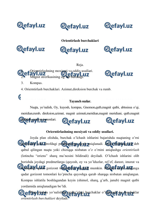  
 
 
 
 
 
Orientirlash burchaklari 
 
 
 
Reja. 
1. 
Orierntirlashning moxiyati va oddiy usullari. 
2. 
Magnit strerlkasining og’ish burchagi. 
3. 
Kompas. 
4. Orierntirlash burchaklari. Azimut,direksion burchak va rumb. 
 
Tayanch suzlar. 
Nuqta, yo’nalish, Oy, kuyosh, kompas, Gnomon,qutb,magnit qutbi, abtssissa o’qi, 
meridian,rumb, direksion,azimut, magnit azimuti,meridian,magnit meridiani, qutb,magnit 
qutblari, gorizon tomonlari. 
 
Orierntirlashning moxiyati va oddiy usullari. 
Joyda plan olishda, burchak o’lchash ishlarini bajarishda nuqtaning o’rni 
gorizontal yoki atrofdagi predmetlarga qarab aniqlanadi. Joyda boshlang’ich deb 
qabul qilingan nuqta yoki chiziqqa nisbatan o’z o’rnini aniqlashga orientirlash 
(lotincha “oriens” sharq ma’nosini bildiradi) deyiladi. O’lchash ishlarini olib 
borishda joydagi predmetlarga (quyosh, oy va yo’lduzlar, rel’ef, daraxt, imorat va 
boshqalar) qarab gorizont tomonlarini aniqlash mumkin. Kompas kashf etilganga 
qadar gorizont tomonlari ko’pincha quyoshga qarab sharqqa nisbatan aniqlangan. 
Kompas ishlatila boshlagandan keyin (shimol, sharq, g’arb, janub) magnit qutbi 
yordamida aniqlanadigan bo’ldi. 
Plan olishda yo’nalishlar oralig’idagi burchaklar o’lchanadi, bu burchaklar 
orientirlash burchaklari deyiladi.  
