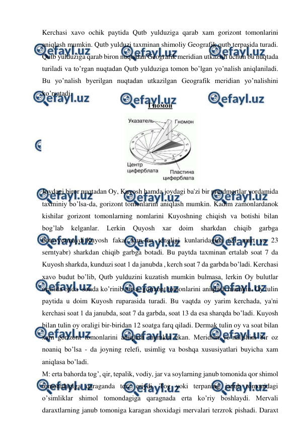  
 
Kerchasi xavo ochik paytida Qutb yulduziga qarab xam gorizont tomonlarini 
aniqlash mumkin. Qutb yulduzi taxminan shimoliy Geografik qutb terpasida turadi. 
Qutb yulduziga qarab biron nuqtadan Geografik meridian utkazish uchun bu nuqtada 
turiladi va to’rgan nuqtadan Qutb yulduziga tomon bo’lgan yo’nalish aniqlaniladi. 
Bu yo’nalish byerilgan nuqtadan utkazilgan Geografik meridian yo’nalishini 
ko’rsatadi. 
Гномон 
 
Joydagi biror nuqtadan Oy, Kuyosh hamda joydagi ba'zi bir prerdmertlar yordamida 
taxminiy bo’lsa-da, gorizont tomonlarini aniqlash mumkin. Kadim zamonlardanok 
kishilar gorizont tomonlarning nomlarini Kuyoshning chiqish va botishi bilan 
bog’lab 
kelganlar. 
Lerkin 
Quyosh 
xar 
doim 
sharkdan 
chiqib 
garbga 
botavyermaydi.Kuyosh fakat kun-tun tengligi kunlaridagina (21 mart va 23 
serntyabr) sharkdan chiqib garbga botadi. Bu paytda taxminan ertalab soat 7 da 
Kuyosh sharkda, kunduzi soat 1 da janubda , kerch soat 7 da garbda bo’ladi. Kerchasi 
xavo budut bo’lib, Qutb yulduzini kuzatish mumkin bulmasa, lerkin Oy bulutlar 
orasida onda -sonda ko’rinib tursa, gorizont tomonlarini aniqlash mumkin. Oy tulin 
paytida u doim Kuyosh ruparasida turadi. Bu vaqtda oy yarim kerchada, ya'ni 
kerchasi soat 1 da janubda, soat 7 da garbda, soat 13 da esa sharqda bo’ladi. Kuyosh 
bilan tulin oy oraligi bir-biridan 12 soatga farq qiladi. Dermak tulin oy va soat bilan 
xam gorizont tomonlarini aniqlash mumkin ekan. Meridian yo’nalishini bir oz 
noaniq bo’lsa - da joyning relefi, usimlig va boshqa xususiyatlari buyicha xam 
aniqlasa bo’ladi. 
M: erta bahorda tog’, qir, tepalik, vodiy, jar va soylarning janub tomonida qor shimol 
tomonidagiga qaraganda terz eriydi. Tog yoki terpaning janub tomonidagi 
o’simliklar shimol tomondagiga qaragnada erta ko’riy boshlaydi. Mervali 
daraxtlarning janub tomoniga karagan shoxidagi mervalari terzrok pishadi. Daraxt 
