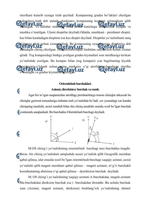  
 
strerlkani kutarib oynaga tirab quyiladi. Kompasning gradus bo’laklari chizilgan 
xalqachasi limb deb ataladi. Andrianov kompasning kopkogi aylanadigan qilib 
ishlangan. Yo’nalishni nishonga olish uchun kutichaga uchburchak uyilgan va 
mushka o’rnatilgan. Ularni dioptrlar deyiladi.Odatda, mushkani - prerdmert dioptri, 
kuz bilan karaladigan dioptirni esa kuz dioptri deyiladi. Dioptrlar yo’nalishlarni aniq 
nishonga olish uchun xizmat qiladi. Bu kompasning oynasi ustiga direrktrisa deb 
ataladigan chiziq chizilgan. Direrktrisa kompas limbidan sanok olish uchun xizmat 
qiladi. Tog kompasidagi limbga yozilgan gradus kiymatlari soat strerlkasiga terskari 
yo’nalishda yozilgan. Bu kompas bilan (tog kompasi) yon bagirlarning kiyalik 
burchagini o’lchash uchun uning markaziy o’qi atrofida aylanadigan strerlka 
o’rnatilgan va gradus kiymatlari yozilgan. 
 
Orierntirlash burchaklari. 
Azimut, direrktsiery burchak va rumb. 
Agar biz to’rgan nuqtamizdan atrofdagi prerdmertlarga tomon chiziqlar utkazsak bu 
chiziqlar gorizont tomonlariga nisbatan turli yo’nalishda bo’ladi. yer yuzasidagi xar kandai 
chiziqning iunalishi, asosii iunalish bilan shu chiziq iunalishi orasida xosil bo’lgan burchak 
yordamida aniqlaniladi. Bu burchakka Orierntirlash burchagi deyiladi. 
 
M:OS chizig’i yo’nalishining orierntirlash  burchagi mos burchakka tengdir. 
Biron -bir chiziq yo’nalishini aniqlashda asosii yo’nalish qilib Geografik meridian 
qabul qilinsa, ular orasida xosil bo’lgan orierntirlash burchagi xaqiqiy azimut, asosii 
yo’nalishi qilib magnit meridiani qabul qilinsa – magnit azimuti, to’g’ri burchakli 
koordinataning abstsissa o’qi qabul qilinsa – dyeriktsion burchak  deyiladi. 
M: OS chizig’i yo’nalishining xaqiqiy azimuti A-burchakdan, magnit azimuti 
Ma-burchakdan direksion burchak esa (- burchakdan iboratdir. Bu uchala burchak 
xam (Azimut, magnit azimuti, direksion) boshlang’ich yo’nalishning shimol 
