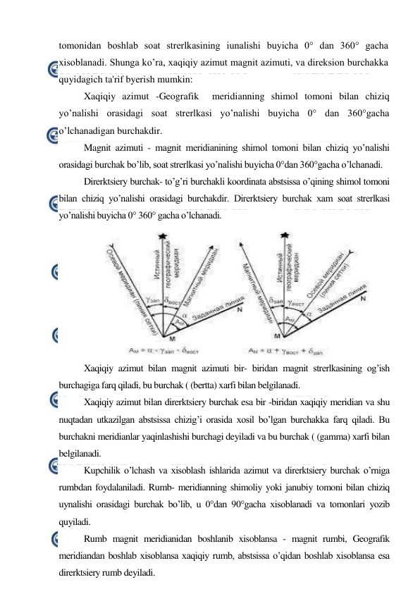  
 
tomonidan boshlab soat strerlkasining iunalishi buyicha 0° dan 360° gacha 
xisoblanadi. Shunga ko’ra, xaqiqiy azimut magnit azimuti, va direksion burchakka 
quyidagich ta'rif byerish mumkin: 
Xaqiqiy azimut -Geografik  meridianning shimol tomoni bilan chiziq 
yo’nalishi orasidagi soat strerlkasi yo’nalishi buyicha 0° dan 360°gacha 
o’lchanadigan burchakdir. 
Magnit azimuti - magnit meridianining shimol tomoni bilan chiziq yo’nalishi 
orasidagi burchak bo’lib, soat strerlkasi yo’nalishi buyicha 0°dan 360°gacha o’lchanadi. 
Direrktsiery burchak- to’g’ri burchakli koordinata abstsissa o’qining shimol tomoni 
bilan chiziq yo’nalishi orasidagi burchakdir. Direrktsiery burchak xam soat strerlkasi 
yo’nalishi buyicha 0° 360° gacha o’lchanadi. 
 
Xaqiqiy azimut bilan magnit azimuti bir- biridan magnit strerlkasining og’ish 
burchagiga farq qiladi, bu burchak ( (bertta) xarfi bilan belgilanadi. 
Xaqiqiy azimut bilan direrktsiery burchak esa bir -biridan xaqiqiy meridian va shu 
nuqtadan utkazilgan abstsissa chizig’i orasida xosil bo’lgan burchakka farq qiladi. Bu 
burchakni meridianlar yaqinlashishi burchagi deyiladi va bu burchak ( (gamma) xarfi bilan 
belgilanadi. 
Kupchilik o’lchash va xisoblash ishlarida azimut va direrktsiery burchak o’rniga 
rumbdan foydalaniladi. Rumb- meridianning shimoliy yoki janubiy tomoni bilan chiziq 
uynalishi orasidagi burchak bo’lib, u 0°dan 90°gacha xisoblanadi va tomonlari yozib 
quyiladi. 
Rumb magnit meridianidan boshlanib xisoblansa - magnit rumbi, Geografik 
meridiandan boshlab xisoblansa xaqiqiy rumb, abstsissa o’qidan boshlab xisoblansa esa 
direrktsiery rumb deyiladi. 
