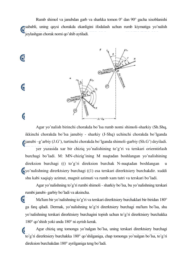  
 
Rumb shimol va janubdan garb va sharkka tomon 0° dan 90° gacha xisoblanishi 
sababli, uning qaysi chorakda ekanligini ifodalash uchun rumb kiymatiga yo’nalish 
joylashgan chorak nomi qo’shib aytiladi. 
 
 
Agar yo’nalish birinchi chorakda bo’lsa rumb nomi shimoli-sharkiy (Sh.Shq, 
ikkinchi chorakda bo’lsa janubiy - sharkiy (J-Shq) uchinchi chorakda bo’lganda 
janubi –g’arbiy (J.G’), turtinchi chorakda bo’lganda shimoli-garbiy (Sh.G’) deyiladi. 
yer yuzasida xar bir chiziq yo’nalishining to’g’ri va terskari orierntirlash 
burchagi bo’ladi. M: MN-chizig’ining M nuqtadan boshlangan yo’nalishining 
direksion burchagi (() to’g’ri direksion burchak N-nuqtadan boshlangan  u 
yo’nalishning direrktsiery burchagi ((1) esa terskari direrktsiery burchakdir. xuddi 
shu kabi xaqiqiy azimut, magnit azimuti va rumb xam tutri va terskari bo’ladi. 
Agar yo’nalishning to’g’ri rumbi shimoli - sharkiy bo’lsa, bu yo’nalishning terskari 
rumbi janubi- garbiy bo’ladi va aksincha. 
Ma'lum bir yo’nalishning to’g’ri va terskari direrktsiery burchaklari bir-biridan 180° 
ga farq qiladi. Dermak, yo’nalishning to’g’ri direrktsiery burchagi ma'lum bo’lsa, shu 
yo’nalishning terskari direrktsiery burchagini topish uchun to’g’ri direrktsiery burchakka 
180° qo’shish yoki unda 180° ni ayrish kerak. 
Agar chiziq ung tomonga yo’nalgan bo’lsa, uning terskari direrktsiery burchagi 
to’g’ri direrktsiery burchakka 180° qo’shilganiga, chap tomonga yo’nalgan bo’lsa, to’g’ri 
direksion burchakdan 180° ayrilganiga teng bo’ladi. 
