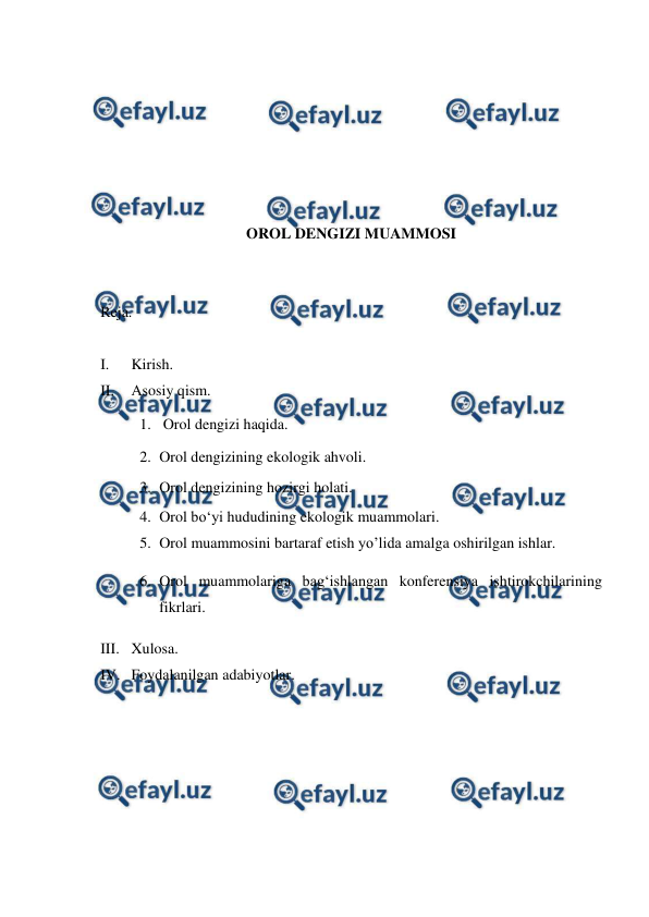  
 
 
 
 
 
 
 
OROL DENGIZI MUAMMOSI 
 
 
Reja. 
 
I. 
Kirish. 
II. 
Asosiy qism. 
1.  Orol dengizi haqida. 
2. Orol dengizining ekologik ahvoli. 
3. Orol dengizining hozirgi holati. 
4. Orol boʻyi hududining ekologik muammolari. 
5. Orol muammosini bartaraf etish yo’lida amalga oshirilgan ishlar. 
6. Orol muammolariga bag‘ishlangan konferensiya ishtirokchilarining 
fikrlari. 
III. Xulosa. 
IV. Foydalanilgan adabiyotlar. 
 
 
 
 
 
 
