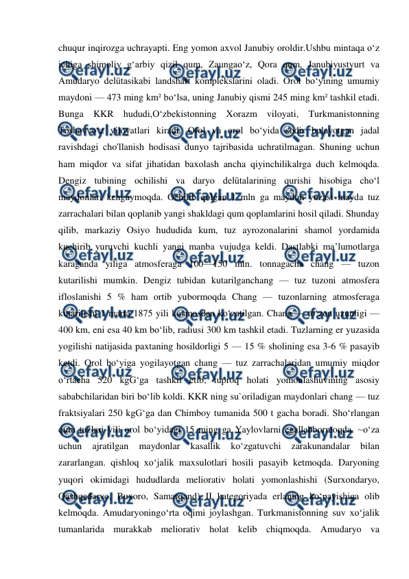  
 
chuqur inqirozga uchrayapti. Eng yomon axvol Janubiy oroldir.Ushbu mintaqa oʻz 
ichiga shimoliy gʻarbiy qizil qum, Zaungaoʻz, Qora qum, Janubiyustyurt va 
Amudaryo delütasikabi landshaft komplekslarini oladi. Orol boʻyining umumiy 
maydoni — 473 ming km² boʻlsa, uning Janubiy qismi 245 ming km² tashkil etadi. 
Bunga KKR hududi,Oʻzbekistonning Xorazm viloyati, Turkmanistonning 
Toshavvoʻz viloyatlari kiradi. Orol va orol boʻyida sodir bulayotgan jadal 
ravishdagi cho'llanish hodisasi dunyo tajribasida uchratilmagan. Shuning uchun 
ham miqdor va sifat jihatidan baxolash ancha qiyinchilikalrga duch kelmoqda. 
Dengiz tubining ochilishi va daryo delütalarining qurishi hisobiga choʻl 
maydonlari kengaymoqda. Ochilib qolgan 1 mln ga maydon yuzasi mayda tuz 
zarrachalari bilan qoplanib yangi shakldagi qum qoplamlarini hosil qiladi. Shunday 
qilib, markaziy Osiyo hududida kum, tuz ayrozonalarini shamol yordamida 
kuchirib yuruvchi kuchli yangi manba vujudga keldi. Dastlabki maʼlumotlarga 
karaganda yiliga atmosferaga 100—150 mln. tonnagacha chang — tuzon 
kutarilishi mumkin. Dengiz tubidan kutarilganchang — tuz tuzoni atmosfera 
ifloslanishi 5 % ham ortib yubormoqda Chang — tuzonlarning atmosferaga 
kutarilishi 1 marta 1875 yili kosmosdan koʻzatilgan. Chang — toʻzon uzunligi — 
400 km, eni esa 40 km boʻlib, radiusi 300 km tashkil etadi. Tuzlarning er yuzasida 
yogilishi natijasida paxtaning hosildorligi 5 — 15 % sholining esa 3-6 % pasayib 
ketdi. Orol boʻyiga yogilayotgan chang — tuz zarrachalaridan umumiy miqdor 
oʻrtacha 520 kgGʻga tashkil etib, tuproq holati yomonlashuvining asosiy 
sababchilaridan biri boʻlib koldi. KKR ning su`oriladigan maydonlari chang — tuz 
fraktsiyalari 250 kgGʻga dan Chimboy tumanida 500 t gacha boradi. Shoʻrlangan 
qum tuzlari yili orol boʻyidagi 15 ming ga Yaylovlarni egallabbormoqda. ~oʻza 
uchun 
ajratilgan 
maydonlar 
kasallik 
koʻzgatuvchi 
zarakunandalar 
bilan 
zararlangan. qishloq xoʻjalik maxsulotlari hosili pasayib ketmoqda. Daryoning 
yuqori okimidagi hududlarda meliorativ holati yomonlashishi (Surxondaryo, 
Qashqadaryo, Buxoro, Samarqand) II kategoriyada erlaning koʻpayishiga olib 
kelmoqda. Amudaryoningoʻrta oqimi joylashgan. Turkmanistonning suv xoʻjalik 
tumanlarida murakkab meliorativ holat kelib chiqmoqda. Amudaryo va 
