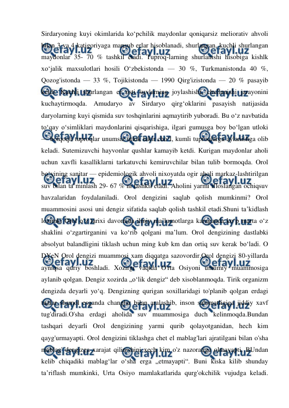  
 
Sirdaryoning kuyi okimlarida koʻpchilik maydonlar qoniqarsiz meliorativ ahvoli 
bilan 3 va 4 katigoriyaga mansub erlar hisoblanadi, shurlangan, kuchli shurlangan 
maydonlar 35- 70 % tashkil etadi. Tuproq-larning shurlanishi hisobiga kishlk 
xoʻjalik maxsulotlari hosili Oʻzbekistonda — 30 %, Turkmanistonda 40 %, 
Qozog'istonda — 33 %, Tojikistonda — 1990 Qirg'izistonda — 20 % pasayib 
ketdi. Kuchli shurlangan er osti suvlarning joylashishi, chullanishi jarayonini 
kuchaytirmoqda. Amudaryo av Sirdaryo qirgʻoklarini pasayish natijasida 
daryolarning kuyi qismida suv toshqinlarini aqmaytirib yuboradi. Bu oʻz navbatida 
toʻqay oʻsimliklari maydonlarini qisqarishiga, ilgari gumusga boy boʻlgan utloki 
— botqoqli tuproqlar unumsiz utlok takir choʻl, kumli tuproqlarga aylanishga olib 
keladi. Sutemizuvchi hayvonlar qushlar kamayib ketdi. Kurigan maydonlar aholi 
uchun xavfli kasalliklarni tarkatuvchi kemiruvchilar bilan tulib bormoqda. Orol 
boʻyining sanitar — epidemiologik ahvoli nixoyatda ogir aholi markaz-lashtirilgan 
suv bilan taʼminlash 29- 67 % ni tashkil etadi. Aholini yarmi ifloslangan ochiqsuv 
havzalaridan foydalaniladi. Orol dengizini saqlab qolish mumkinmi? Orol 
muammosini asosi uni dengiz sifatida saqlab qolish tashkil etadi.Shuni taʼkidlash 
lozimki Orol oʻz tarixi davomida ilmiy maʼlumotlarga karaganda koʻp marta oʻz 
shaklini oʻzgartirganini va koʻrib qolgani maʼlum. Orol dengizining dastlabki 
absolyut balandligini tiklash uchun ming kub km dan ortiq suv kerak boʻladi. O 
DYeN Orol dengizi muammosi xam diqqatga sazovordir.Orol dengizi 80-yillarda 
ayniqsa quriy boshladi. Xozirgi vaqtda O'rta Osiyoni umumiy muammosiga 
aylanib qolgan. Dengiz xozirda „oʻlik dengiz“ deb xisoblanmoqda. Tirik organizm 
dengizda deyarli yoʻq. Dengizning qurigan soxillaridagi to'planib qolgan erdagi 
tuzlar shamol esganda changlar bilan aralashib, inson salomatligiga jiddiy xavf 
tug'diradi.O'sha erdagi aholida suv muammosiga duch kelinmoqda.Bundan 
tashqari deyarli Orol dengizining yarmi qurib qolayotganidan, hech kim 
qayg'urmayapti. Orol dengizini tiklashga chet el mablag'lari ajratilgani bilan o'sha 
mablag' dengizga xarajat qilinishini xech kim o'z nazoratiga olmayapti. BUndan 
kelib chiqadiki mablagʻlar oʻsha erga „etmayapti“. Buni kiska kilib shunday 
taʼriflash mumkinki, Urta Osiyo mamlakatlarida qurg'okchilik vujudga keladi. 
