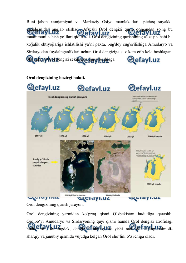  
 
Buni jahon xamjamiyati va Markaziy Osiyo mamlakatlari „pichoq suyakka 
qadalganida“ anglab etishadi. Afsuski Orol dengizi qurib qolgandan so'ng bu 
muammoni echish yoʻllari qidiriladi. Orol dengizining qurishining asosiy sababi bu 
xo'jalik ehtiyojlariga ishlatilishi yaʼni paxta, bug'doy sug'orilishiga Amudaryo va 
Sirdaryodan foydalnganliklari uchun Orol dengiziga suv kam etib kela boshlagan. 
Shu tufayli Orol dengizi sekin-asta quriy boshlaga 
 
Orol dengizining hozirgi holati. 
 
 
Orol dengizining qurish jarayoni 
Orol dengizining yarmidan koʻproq qismi Oʻzbekiston hududiga qarashli. 
Orolboʻyi Amudaryo va Sirdaryoning quyi qismi hamda Orol dengizi atrofidagi 
hududlarni, shuningdek, dengiz sathining kasayishi natijasida uning shimoli-
sharqiy va janubiy qismida vujudga kelgan Orol choʻlini oʻz ichiga oladi. 
