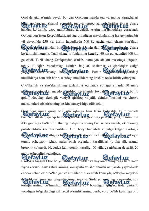  
 
Orol dengizi oʻrnida paydo boʻlgan Orolqum mayda tuz va tuproq zarrachalari 
bilan qoplangan. Shamol esganida tuz va tuproq zarrachalaridan iborat chang 
havoga koʻtarilib, uzoq masofalarga tarqaladi. Ayrim maʼlumotlarga qaraganda 
Qoraqalpogʻiston Respublikasidagi sugʻoriladigan maydonlarning har gektariga bir 
yil davomida 250 kg, ayrim hududlarda 500 kg gacha tuzli chang yogʻiladi. 
Qurigan dengiz tubidan bir yil davomida 15 mln dan 75 mln tonnagacha chang 
koʻtarilishi mumkin. Tuzli chang toʻfonlarning kengligi 40 km ga; uzunligi 400 km 
ga etadi. Tuzli chang Orolqumdan oʻnlab, hatto yuzlab km masofaga tarqalib, 
tabiiy oʻtloqlar, vohalardagi ekinlar, bogʻlar, shaharlar va qishloqlar ustiga 
yogʻiladi. Orol changi hatto Tyanshan va Pomir togʻlari choʻqqilaridagi 
muzliklarga ham etib borib, u erdagi muzliklarning erishini tezlashtirib yuborgan. 
Choʻllanish va shoʻrlanishning tezlashuvi oqibatida soʻnggi yillarda 50 ming 
gektarga yaqin ekin maydoni qishloq xoʻjaligida foydalanishga yaroqsiz boʻlib 
qoldi. Noqulay ekologik vaziyat qishloq xoʻjalik ekinlari hosilini va chorva 
mahsulotlari etishtirishning keskin kamayishiga olib keldi. 
Orol dengizining quriy boshlashi iqlimga ham taʼsir koʻrsatdi, Iqlim yanada 
kontinentallashib, qishqi harorat oʻrtacha ikki gradusga pasaydi, yozgi harorat esa 
ikki gradusga koʻtarildi. Buning natijasida sovuq kunlar erta tushib, ekinlarning 
pishib etilishi kechika boshladi. Orol boʻyi hududida vujudga kelgan ekologik 
tanglik aholi salomatligiga ham taʼsir koʻrsata boshladi. Aholi oʻrtasida yurak-qon 
tomir, oshqozon- ichak, nafas olish organlari kasalliklari (oʻpka sili, astma, 
bronxit) koʻpaydi. Hududda kam-qonlik kasalligi 60 yillarga nisbatan deyarlik 20 
marta oshganligi kuzatilgan. 
Ekologik tanglik Orol boʻyi tabiati, oʻsimliklar va hayvonot dunyosiga ham katta 
ziyon etkazdi. Suv zahiralarining kamayishi va shoʻrlanishi natijasida yaylovlarda 
chorva uchun oziq boʻladigan oʻsimliklar turi va sifati kamayib, oʻtloqlar maydoni 
deyarlik uch martaga qisqardi. Amudaryo va Sirdaryo suvining kamayishi, suv 
toshqinlarining boʻlmasligi, daryolarning suv bosadigan qirgʻoqlarida yastanib 
yotadigan toʻqaylardagi xilma-xil oʻsimliklarning qurib, yoʻq boʻlib ketishiga olib 
