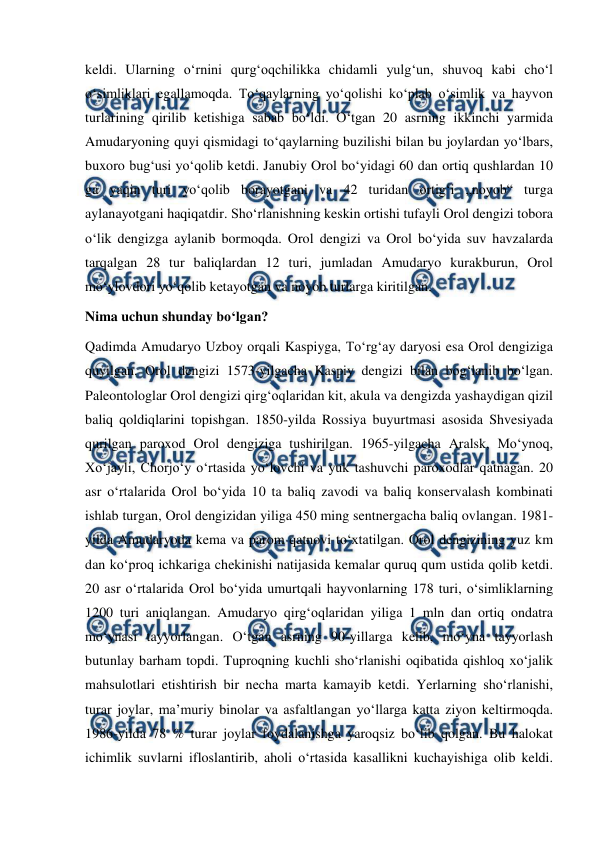  
 
keldi. Ularning oʻrnini qurgʻoqchilikka chidamli yulgʻun, shuvoq kabi choʻl 
oʻsimliklari egallamoqda. Toʻqaylarning yoʻqolishi koʻplab oʻsimlik va hayvon 
turlarining qirilib ketishiga sabab boʻldi. Oʻtgan 20 asrning ikkinchi yarmida 
Amudaryoning quyi qismidagi toʻqaylarning buzilishi bilan bu joylardan yoʻlbars, 
buxoro bugʻusi yoʻqolib ketdi. Janubiy Orol boʻyidagi 60 dan ortiq qushlardan 10 
ga yaqin turi yoʻqolib borayotgani va 42 turidan ortigʻi „noyob“ turga 
aylanayotgani haqiqatdir. Shoʻrlanishning keskin ortishi tufayli Orol dengizi tobora 
oʻlik dengizga aylanib bormoqda. Orol dengizi va Orol boʻyida suv havzalarda 
tarqalgan 28 tur baliqlardan 12 turi, jumladan Amudaryo kurakburun, Orol 
moʻylovdori yoʻqolib ketayotgan va noyob turlarga kiritilgan. 
Nima uchun shunday boʻlgan? 
Qadimda Amudaryo Uzboy orqali Kaspiyga, Toʻrgʻay daryosi esa Orol dengiziga 
quyilgan. Orol dengizi 1573-yilgacha Kaspiy dengizi bilan bogʻlanib boʻlgan. 
Paleontologlar Orol dengizi qirgʻoqlaridan kit, akula va dengizda yashaydigan qizil 
baliq qoldiqlarini topishgan. 1850-yilda Rossiya buyurtmasi asosida Shvesiyada 
qurilgan paroxod Orol dengiziga tushirilgan. 1965-yilgacha Aralsk, Moʻynoq, 
Xoʻjayli, Chorjoʻy oʻrtasida yoʻlovchi va yuk tashuvchi paroxodlar qatnagan. 20 
asr oʻrtalarida Orol boʻyida 10 ta baliq zavodi va baliq konservalash kombinati 
ishlab turgan, Orol dengizidan yiliga 450 ming sentnergacha baliq ovlangan. 1981-
yilda Amudaryoda kema va parom qatnovi toʻxtatilgan. Orol dengizining yuz km 
dan koʻproq ichkariga chekinishi natijasida kemalar quruq qum ustida qolib ketdi. 
20 asr oʻrtalarida Orol boʻyida umurtqali hayvonlarning 178 turi, oʻsimliklarning 
1200 turi aniqlangan. Amudaryo qirgʻoqlaridan yiliga 1 mln dan ortiq ondatra 
moʻynasi tayyorlangan. Oʻtgan asrning 90-yillarga kelib, moʻyna tayyorlash 
butunlay barham topdi. Tuproqning kuchli shoʻrlanishi oqibatida qishloq xoʻjalik 
mahsulotlari etishtirish bir necha marta kamayib ketdi. Yerlarning shoʻrlanishi, 
turar joylar, maʼmuriy binolar va asfaltlangan yoʻllarga katta ziyon keltirmoqda. 
1986-yilda 78 % turar joylar foydalanishga yaroqsiz boʻlib qolgan. Bu halokat 
ichimlik suvlarni ifloslantirib, aholi oʻrtasida kasallikni kuchayishiga olib keldi. 
