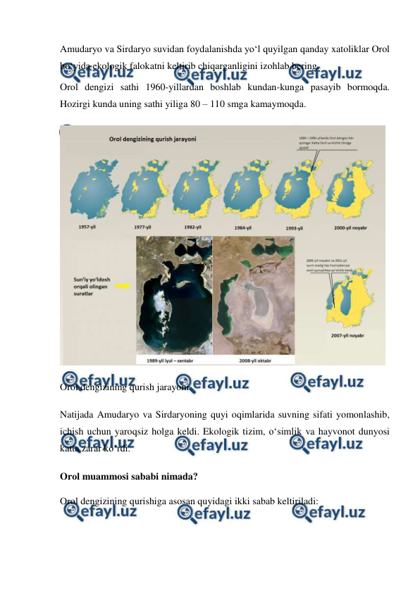  
 
Amudaryo va Sirdaryo suvidan foydalanishda yoʻl quyilgan qanday xatoliklar Orol 
boʻyida ekologik falokatni keltirib chiqarganligini izohlab bering. 
Orol dengizi sathi 1960-yillardan boshlab kundan-kunga pasayib bormoqda. 
Hozirgi kunda uning sathi yiliga 80 – 110 smga kamaymoqda. 
 
Orol dengizining qurish jarayoni 
Natijada Amudaryo va Sirdaryoning quyi oqimlarida suvning sifati yomonlashib, 
ichish uchun yaroqsiz holga keldi. Ekologik tizim, o‘simlik va hayvonot dunyosi 
katta zarar ko‘rdi. 
Orol muammosi sababi nimada? 
Orol dengizining qurishiga asosan quyidagi ikki sabab keltiriladi: 

