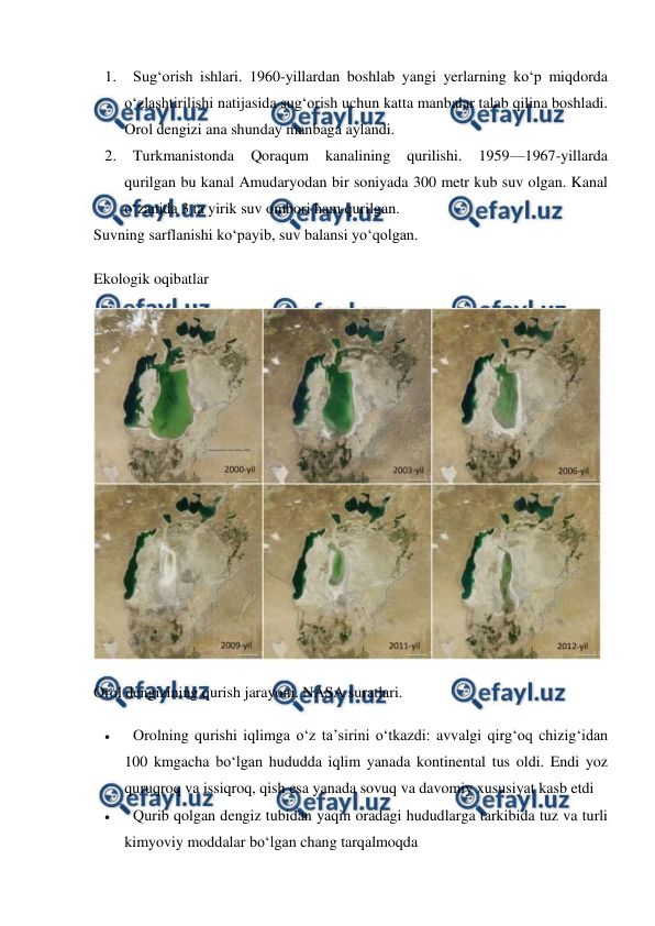  
 
1. 
Sug‘orish ishlari. 1960-yillardan boshlab yangi yerlarning ko‘p miqdorda 
o‘zlashtirilishi natijasida sug‘orish uchun katta manbalar talab qilina boshladi. 
Orol dengizi ana shunday manbaga aylandi. 
2. 
Turkmanistonda 
Qoraqum 
kanalining 
qurilishi. 
1959—1967-yillarda 
qurilgan bu kanal Amudaryodan bir soniyada 300 metr kub suv olgan. Kanal 
o‘zanida 3 ta yirik suv ombori ham qurilgan. 
Suvning sarflanishi ko‘payib, suv balansi yo‘qolgan. 
Ekologik oqibatlar 
 
Orol dengizining qurish jarayoni. NASA suratlari. 
 
Orolning qurishi iqlimga o‘z ta’sirini o‘tkazdi: avvalgi qirg‘oq chizig‘idan 
100 kmgacha bo‘lgan hududda iqlim yanada kontinental tus oldi. Endi yoz 
quruqroq va issiqroq, qish esa yanada sovuq va davomiy xususiyat kasb etdi 
 
Qurib qolgan dengiz tubidan yaqin oradagi hududlarga tarkibida tuz va turli 
kimyoviy moddalar bo‘lgan chang tarqalmoqda 
