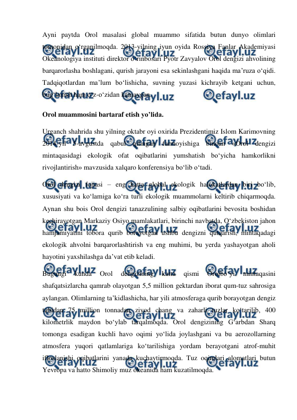  
 
Ayni paytda Orol masalasi global muammo sifatida butun dunyo olimlari 
tomonidan o‘rganilmoqda. 2013-yilning iyun oyida Rossiya Fanlar Akademiyasi 
Okeanologiya instituti direktor o‘rinbosari Pyotr Zavyalov Orol dengizi ahvolining 
barqarorlasha boshlagani, qurish jarayoni esa sekinlashgani haqida ma’ruza o‘qidi. 
Tadqiqotlardan ma’lum bo‘lishicha, suvning yuzasi kichrayib ketgani uchun, 
bug‘lanish ham o‘z-o‘zidan kamaygan. 
Orol muammosini bartaraf etish yo’lida. 
Urganch shahrida shu yilning oktabr oyi oxirida Prezidentimiz Islom Karimovning 
2014-yil 5-avgustda qabul qilingan farmoyishiga binoan «Orol dengizi 
mintaqasidagi ekologik ofat oqibatlarini yumshatish bo‘yicha hamkorlikni 
rivojlantirish» mavzusida xalqaro konferensiya bo‘lib o‘tadi.  
Orol dengizi fojiasi – eng katta global ekologik halokatlardan biri bo‘lib, 
xususiyati va ko‘lamiga ko‘ra turli ekologik muammolarni keltirib chiqarmoqda. 
Aynan shu bois Orol dengizi tanazzulining salbiy oqibatlarini bevosita boshidan 
kechirayotgan Markaziy Osiyo mamlakatlari, birinchi navbatda, O‘zbekiston jahon 
hamjamiyatini tobora qurib borayotgan ushbu dengizni qutqarish, mintaqadagi 
ekologik ahvolni barqarorlashtirish va eng muhimi, bu yerda yashayotgan aholi 
hayotini yaxshilashga da’vat etib keladi.  
Bugungi 
kunda 
Orol 
dengizining 
katta 
qismi 
Orolbo‘yi 
mintaqasini 
shafqatsizlarcha qamrab olayotgan 5,5 million gektardan iborat qum-tuz sahrosiga 
aylangan. Olimlarning ta’kidlashicha, har yili atmosferaga qurib borayotgan dengiz 
tubidan 75 million tonnadan ziyod chang va zaharli tuzlar ko‘tarilib, 400 
kilometrlik maydon bo‘ylab tarqalmoqda. Orol dengizining G‘arbdan Sharq 
tomonga esadigan kuchli havo oqimi yo‘lida joylashgani va bu aerozollarning 
atmosfera yuqori qatlamlariga ko‘tarilishiga yordam berayotgani atrof-muhit 
ifloslanishi oqibatlarini yanada kuchaytirmoqda. Tuz oqimlari alomatlari butun 
Yevropa va hatto Shimoliy muz okeanida ham kuzatilmoqda.  
