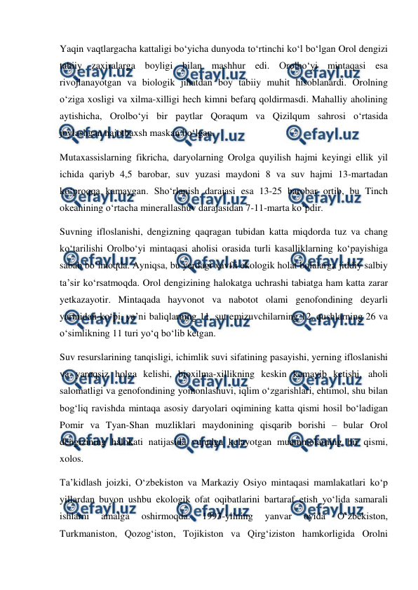  
 
Yaqin vaqtlargacha kattaligi bo‘yicha dunyoda to‘rtinchi ko‘l bo‘lgan Orol dengizi 
tabiiy zaxiralarga boyligi bilan mashhur edi. Orolbo‘yi mintaqasi esa 
rivojlanayotgan va biologik jihatdan boy tabiiy muhit hisoblanardi. Orolning 
o‘ziga xosligi va xilma-xilligi hech kimni befarq qoldirmasdi. Mahalliy aholining 
aytishicha, Orolbo‘yi bir paytlar Qoraqum va Qizilqum sahrosi o‘rtasida 
joylashgan najotbaxsh maskan bo‘lgan.  
Mutaxassislarning fikricha, daryolarning Orolga quyilish hajmi keyingi ellik yil 
ichida qariyb 4,5 barobar, suv yuzasi maydoni 8 va suv hajmi 13-martadan 
ko‘proqqa kamaygan. Sho‘rlanish darajasi esa 13-25 barobar ortib, bu Tinch 
okeanining o‘rtacha minerallashuv darajasidan 7-11-marta ko‘pdir.  
Suvning ifloslanishi, dengizning qaqragan tubidan katta miqdorda tuz va chang 
ko‘tarilishi Orolbo‘yi mintaqasi aholisi orasida turli kasalliklarning ko‘payishiga 
sabab bo‘lmoqda. Ayniqsa, bu yerdagi xavfli ekologik holat bolalarga jiddiy salbiy 
ta’sir ko‘rsatmoqda. Orol dengizining halokatga uchrashi tabiatga ham katta zarar 
yetkazayotir. Mintaqada hayvonot va nabotot olami genofondining deyarli 
yarmidan ko‘pi, ya’ni baliqlarning 11, sut emizuvchilarning 12, qushlarning 26 va 
o‘simlikning 11 turi yo‘q bo‘lib ketgan.  
Suv resurslarining tanqisligi, ichimlik suvi sifatining pasayishi, yerning ifloslanishi 
va yaroqsiz holga kelishi, bioxilma-xillikning keskin kamayib ketishi, aholi 
salomatligi va genofondining yomonlashuvi, iqlim o‘zgarishlari, ehtimol, shu bilan 
bog‘liq ravishda mintaqa asosiy daryolari oqimining katta qismi hosil bo‘ladigan 
Pomir va Tyan-Shan muzliklari maydonining qisqarib borishi – bular Orol 
dengizining halokati natijasida vujudga kelayotgan muammolarning bir qismi, 
xolos.  
Ta’kidlash joizki, O‘zbekiston va Markaziy Osiyo mintaqasi mamlakatlari ko‘p 
yillardan buyon ushbu ekologik ofat oqibatlarini bartaraf etish yo‘lida samarali 
ishlarni 
amalga 
oshirmoqda. 
1993-yilning 
yanvar 
oyida 
O‘zbekiston, 
Turkmaniston, Qozog‘iston, Tojikiston va Qirg‘iziston hamkorligida Orolni 
