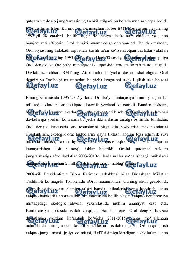  
 
qutqarish xalqaro jamg‘armasining tashkil etilgani bu borada muhim voqea bo‘ldi. 
Prezidentimiz Islom Karimov ushbu masalani ilk bor BMT Bosh assambleyasining 
1993-yil 28-sentabrda bo‘lib o‘tgan 48-sessiyasida ko‘tarib chiqqan va jahon 
hamjamiyati e’tiborini Orol dengizi muammosiga qaratgan edi. Bundan tashqari, 
Orol fojiasining halokatli oqibatlari kuchli ta’sir ko‘rsatayotgan davlatlar vakillari 
Bosh assambleyaning 1995-yil 24-oktabrdagi 50-sessiyasida jahon hamjamiyatiga 
Orol dengizi va Orolbo‘yi mintaqasini qutqarishda yordam so‘rab murojaat qildi. 
Davlatimiz rahbari BMTning Atrof-muhit bo‘yicha dasturi shaf’eligida Orol 
dengizi va Orolbo‘yi muammolari bo‘yicha kengashni tashkil qilish tashabbusini 
ilgari surdi.  
Buning samarasida 1995-2012-yillarda Orolbo‘yi mintaqasiga umumiy hajmi 1,1 
milliard dollardan ortiq xalqaro donorlik yordami ko‘rsatildi. Bundan tashqari, 
Markaziy Osiyo mamlakatlarining o‘z mablag‘lari hisobidan Orol dengizi havzasi 
davlatlariga yordam ko‘rsatish bo‘yicha ikkita dastur amalga oshirildi. Jumladan, 
Orol dengizi havzasida suv resurslarini birgalikda boshqarish mexanizmlarini 
rivojlantirish, ekologik ofat hududlarini qayta tiklash, aholini toza ichimlik suvi 
bilan ta’minlash, salomatligini yaxshilash, qashshoqlik va ishsizlik darajasini 
kamaytirishga 
doir 
salmoqli 
ishlar 
bajarildi. 
Orolni 
qutqarish 
xalqaro 
jamg‘armasiga a’zo davlatlar 2003-2010-yillarda ushbu yo‘nalishdagi loyihalarni 
amalga oshirish uchun 2 milliard dollardan ziyod mablag‘ ajratdi.  
2008-yili Prezidentimiz Islom Karimov tashabbusi bilan Birlashgan Millatlar 
Tashkiloti ko‘magida Toshkentda «Orol muammolari, ularning aholi genofondi, 
o‘simlik va hayvonot olamiga ta’siri hamda oqibatlarini yengillashtirish uchun 
xalqaro hamkorlik chora-tadbirlari» mavzusida bo‘lib o‘tgan xalqaro konferensiya 
mintaqadagi ekologik ahvolni yaxshilashda muhim ahamiyat kasb etdi. 
Konferensiya doirasida ishlab chiqilgan Harakat rejasi Orol dengizi havzasi 
davlatlariga yordam ko‘rsatish bo‘yicha 2011-2015-yillarga mo‘ljallangan 
uchinchi dasturning asosini tashkil etdi. Dasturni ishlab chiqishda Orolni qutqarish 
xalqaro jamg‘armasi Ijroiya qo‘mitasi, BMT tizimiga kiradigan tashkilotlar, Jahon 
