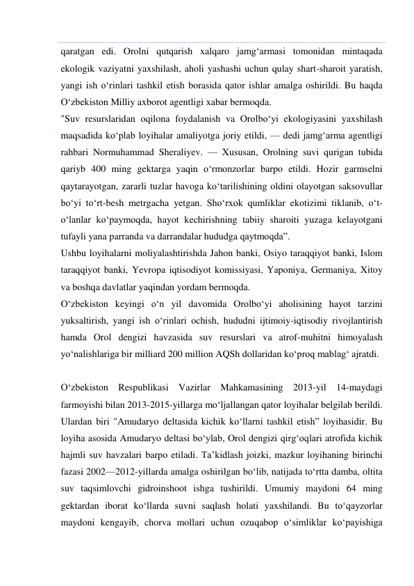  
 
qaratgan edi. Orolni qutqarish xalqaro jamg‘armasi tomonidan mintaqada 
ekologik vaziyatni yaxshilash, aholi yashashi uchun qulay shart-sharoit yaratish, 
yangi ish o‘rinlari tashkil etish borasida qator ishlar amalga oshirildi. Bu haqda 
O‘zbekiston Milliy axborot agentligi xabar bermoqda. 
"Suv resurslaridan oqilona foydalanish va Orolbo‘yi ekologiyasini yaxshilash 
maqsadida ko‘plab loyihalar amaliyotga joriy etildi, — dedi jamg‘arma agentligi 
rahbari Normuhammad Sheraliyev. — Xususan, Orolning suvi qurigan tubida 
qariyb 400 ming gektarga yaqin o‘rmonzorlar barpo etildi. Hozir garmselni 
qaytarayotgan, zararli tuzlar havoga ko‘tarilishining oldini olayotgan saksovullar 
bo‘yi to‘rt-besh metrgacha yetgan. Sho‘rxok qumliklar ekotizimi tiklanib, o‘t-
o‘lanlar ko‘paymoqda, hayot kechirishning tabiiy sharoiti yuzaga kelayotgani 
tufayli yana parranda va darrandalar hududga qaytmoqda”. 
Ushbu loyihalarni moliyalashtirishda Jahon banki, Osiyo taraqqiyot banki, Islom 
taraqqiyot banki, Yevropa iqtisodiyot komissiyasi, Yaponiya, Germaniya, Xitoy 
va boshqa davlatlar yaqindan yordam bermoqda. 
O‘zbekiston keyingi o‘n yil davomida Orolbo‘yi aholisining hayot tarzini 
yuksaltirish, yangi ish o‘rinlari ochish, hududni ijtimoiy-iqtisodiy rivojlantirish 
hamda Orol dengizi havzasida suv resurslari va atrof-muhitni himoyalash 
yo‘nalishlariga bir milliard 200 million AQSh dollaridan ko‘proq mablag‘ ajratdi. 
 
O‘zbekiston Respublikasi Vazirlar Mahkamasining 2013-yil 14-maydagi 
farmoyishi bilan 2013-2015-yillarga mo‘ljallangan qator loyihalar belgilab berildi. 
Ulardan biri "Amudaryo deltasida kichik ko‘llarni tashkil etish” loyihasidir. Bu 
loyiha asosida Amudaryo deltasi bo‘ylab, Orol dengizi qirg‘oqlari atrofida kichik 
hajmli suv havzalari barpo etiladi. Ta’kidlash joizki, mazkur loyihaning birinchi 
fazasi 2002—2012-yillarda amalga oshirilgan bo‘lib, natijada to‘rtta damba, oltita 
suv taqsimlovchi gidroinshoot ishga tushirildi. Umumiy maydoni 64 ming 
gektardan iborat ko‘llarda suvni saqlash holati yaxshilandi. Bu to‘qayzorlar 
maydoni kengayib, chorva mollari uchun ozuqabop o‘simliklar ko‘payishiga 
