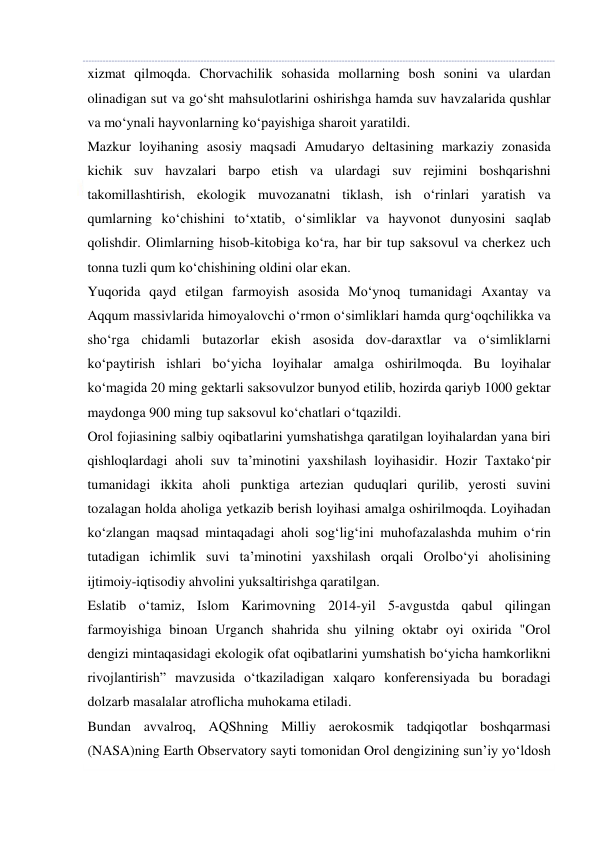  
 
xizmat qilmoqda. Chorvachilik sohasida mollarning bosh sonini va ulardan 
olinadigan sut va go‘sht mahsulotlarini oshirishga hamda suv havzalarida qushlar 
va mo‘ynali hayvonlarning ko‘payishiga sharoit yaratildi. 
Mazkur loyihaning asosiy maqsadi Amudaryo deltasining markaziy zonasida 
kichik suv havzalari barpo etish va ulardagi suv rejimini boshqarishni 
takomillashtirish, ekologik muvozanatni tiklash, ish o‘rinlari yaratish va 
qumlarning ko‘chishini to‘xtatib, o‘simliklar va hayvonot dunyosini saqlab 
qolishdir. Olimlarning hisob-kitobiga ko‘ra, har bir tup saksovul va cherkez uch 
tonna tuzli qum ko‘chishining oldini olar ekan. 
Yuqorida qayd etilgan farmoyish asosida Mo‘ynoq tumanidagi Axantay va 
Aqqum massivlarida himoyalovchi o‘rmon o‘simliklari hamda qurg‘oqchilikka va 
sho‘rga chidamli butazorlar ekish asosida dov-daraxtlar va o‘simliklarni 
ko‘paytirish ishlari bo‘yicha loyihalar amalga oshirilmoqda. Bu loyihalar 
ko‘magida 20 ming gektarli saksovulzor bunyod etilib, hozirda qariyb 1000 gektar 
maydonga 900 ming tup saksovul ko‘chatlari o‘tqazildi. 
Orol fojiasining salbiy oqibatlarini yumshatishga qaratilgan loyihalardan yana biri 
qishloqlardagi aholi suv ta’minotini yaxshilash loyihasidir. Hozir Taxtako‘pir 
tumanidagi ikkita aholi punktiga artezian quduqlari qurilib, yerosti suvini 
tozalagan holda aholiga yetkazib berish loyihasi amalga oshirilmoqda. Loyihadan 
ko‘zlangan maqsad mintaqadagi aholi sog‘lig‘ini muhofazalashda muhim o‘rin 
tutadigan ichimlik suvi ta’minotini yaxshilash orqali Orolbo‘yi aholisining 
ijtimoiy-iqtisodiy ahvolini yuksaltirishga qaratilgan. 
Eslatib o‘tamiz, Islom Karimovning 2014-yil 5-avgustda qabul qilingan 
farmoyishiga binoan Urganch shahrida shu yilning oktabr oyi oxirida "Orol 
dengizi mintaqasidagi ekologik ofat oqibatlarini yumshatish bo‘yicha hamkorlikni 
rivojlantirish” mavzusida o‘tkaziladigan xalqaro konferensiyada bu boradagi 
dolzarb masalalar atroflicha muhokama etiladi. 
Bundan avvalroq, AQShning Milliy aerokosmik tadqiqotlar boshqarmasi 
(NASA)ning Earth Observatory sayti tomonidan Orol dengizining sun’iy yo‘ldosh 
