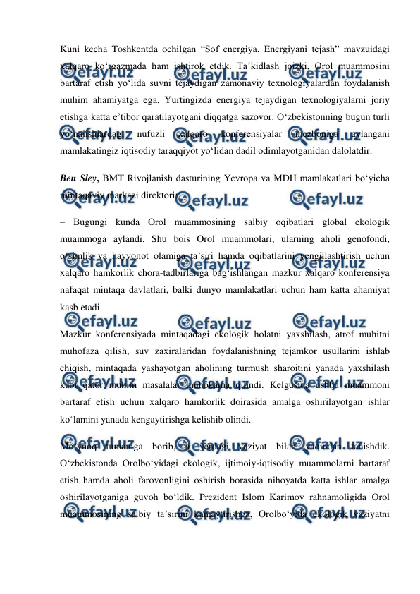  
 
Kuni kecha Toshkentda ochilgan “Sof energiya. Energiyani tejash” mavzuidagi 
xalqaro ko‘rgazmada ham ishtirok etdik. Ta’kidlash joizki, Orol muammosini 
bartaraf etish yo‘lida suvni tejaydigan zamonaviy texnologiyalardan foydalanish 
muhim ahamiyatga ega. Yurtingizda energiya tejaydigan texnologiyalarni joriy 
etishga katta e’tibor qaratilayotgani diqqatga sazovor. O‘zbekistonning bugun turli 
yo‘nalishlardagi 
nufuzli 
xalqaro 
konferensiyalar 
mezboniga 
aylangani 
mamlakatingiz iqtisodiy taraqqiyot yo‘lidan dadil odimlayotganidan dalolatdir. 
Ben Sley, BMT Rivojlanish dasturining Yevropa va MDH mamlakatlari bo‘yicha 
mintaqaviy markazi direktori: 
– Bugungi kunda Orol muammosining salbiy oqibatlari global ekologik 
muammoga aylandi. Shu bois Orol muammolari, ularning aholi genofondi, 
o‘simlik va hayvonot olamiga ta’siri hamda oqibatlarini yengillashtirish uchun 
xalqaro hamkorlik chora-tadbirlariga bag‘ishlangan mazkur xalqaro konferensiya 
nafaqat mintaqa davlatlari, balki dunyo mamlakatlari uchun ham katta ahamiyat 
kasb etadi. 
Mazkur konferensiyada mintaqadagi ekologik holatni yaxshilash, atrof muhitni 
muhofaza qilish, suv zaxiralaridan foydalanishning tejamkor usullarini ishlab 
chiqish, mintaqada yashayotgan aholining turmush sharoitini yanada yaxshilash 
kabi qator muhim masalalar muhokama qilindi. Kelgusida ushbu muammoni 
bartaraf etish uchun xalqaro hamkorlik doirasida amalga oshirilayotgan ishlar 
ko‘lamini yanada kengaytirishga kelishib olindi. 
Mo‘ynoq tumaniga borib, u yerdagi vaziyat bilan yaqindan tanishdik. 
O‘zbekistonda Orolbo‘yidagi ekologik, ijtimoiy-iqtisodiy muammolarni bartaraf 
etish hamda aholi farovonligini oshirish borasida nihoyatda katta ishlar amalga 
oshirilayotganiga guvoh bo‘ldik. Prezident Islom Karimov rahnamoligida Orol 
muammosining salbiy ta’sirini kamaytirishga, Orolbo‘yida ekologik vaziyatni 
