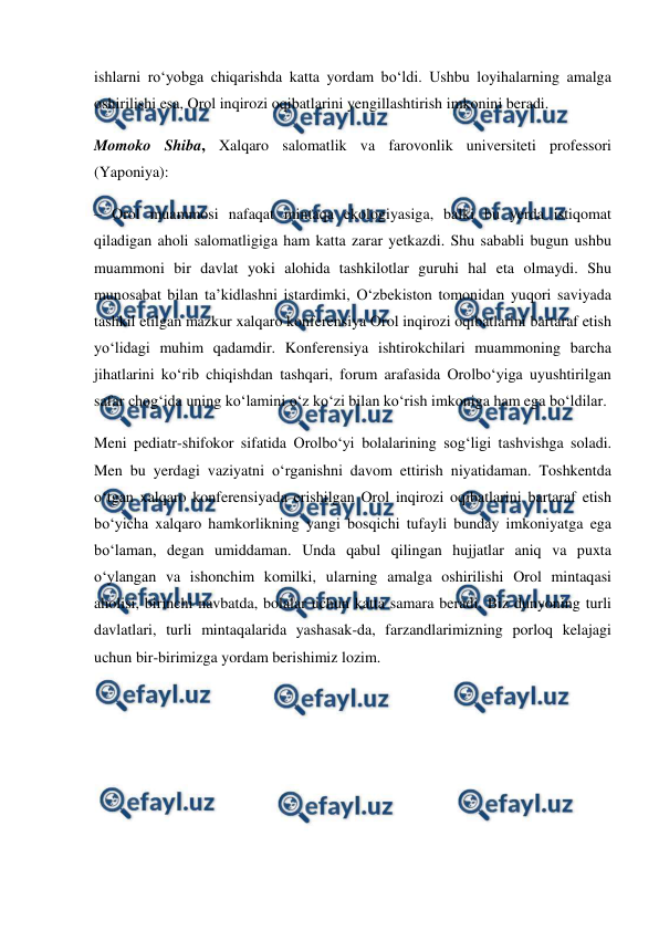  
 
ishlarni ro‘yobga chiqarishda katta yordam bo‘ldi. Ushbu loyihalarning amalga 
oshirilishi esa, Orol inqirozi oqibatlarini yengillashtirish imkonini beradi.  
Momoko Shiba, Xalqaro salomatlik va farovonlik universiteti professori 
(Yaponiya): 
– Orol muammosi nafaqat mintaqa ekologiyasiga, balki bu yerda istiqomat 
qiladigan aholi salomatligiga ham katta zarar yetkazdi. Shu sababli bugun ushbu 
muammoni bir davlat yoki alohida tashkilotlar guruhi hal eta olmaydi. Shu 
munosabat bilan ta’kidlashni istardimki, O‘zbekiston tomonidan yuqori saviyada 
tashkil etilgan mazkur xalqaro konferensiya Orol inqirozi oqibatlarini bartaraf etish 
yo‘lidagi muhim qadamdir. Konferensiya ishtirokchilari muammoning barcha 
jihatlarini ko‘rib chiqishdan tashqari, forum arafasida Orolbo‘yiga uyushtirilgan 
safar chog‘ida uning ko‘lamini o‘z ko‘zi bilan ko‘rish imkoniga ham ega bo‘ldilar. 
Meni pediatr-shifokor sifatida Orolbo‘yi bolalarining sog‘ligi tashvishga soladi. 
Men bu yerdagi vaziyatni o‘rganishni davom ettirish niyatidaman. Toshkentda 
o‘tgan xalqaro konferensiyada erishilgan Orol inqirozi oqibatlarini bartaraf etish 
bo‘yicha xalqaro hamkorlikning yangi bosqichi tufayli bunday imkoniyatga ega 
bo‘laman, degan umiddaman. Unda qabul qilingan hujjatlar aniq va puxta 
o‘ylangan va ishonchim komilki, ularning amalga oshirilishi Orol mintaqasi 
aholisi, birinchi navbatda, bolalar uchun katta samara beradi. Biz dunyoning turli 
davlatlari, turli mintaqalarida yashasak-da, farzandlarimizning porloq kelajagi 
uchun bir-birimizga yordam berishimiz lozim. 
 
 
 
 
 
