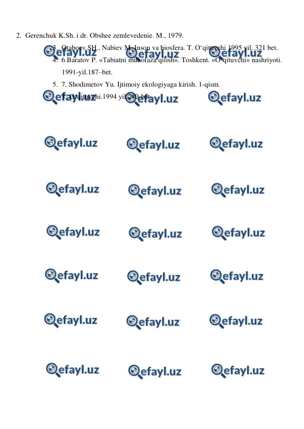  
 
2. Gerenchuk K.Sh. i dr. Obshee zemlevedenie. M., 1979. 
3. Otaboev SH., Nabiev M. Inson va biosfera. T. O‘qituvchi 1995 yil. 321 bet. 
4. 6.Baratov P. «Tabiatni muhofaza qilish». Toshkent. «O‘qituvchi» nashriyoti. 
1991-yil.187–bet.  
5. 7. Shodimetov Yu. Ijtimoiy ekologiyaga kirish. 1-qism.  
T. O‘qituvchi.1994 yil.240-bet. 
 
