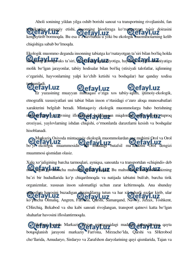  
 
Aholi sonining yildan yilga oshib borishi sanoat va transportning rivojlanishi, fan 
texnikaning taraqqiy etishi, insonning biosferaga ko‘rsatayotgan ta’sir doirasini 
kengaytirib bormoqda. Bu esa o‘z navbatida u yoki bu ekologik muommolarning kelib 
chiqishiga sabab bo‘lmoqda. 
Ekologik muommo deganda insonning tabiatga ko‘rsatayotgan ta’siri bilan boѓliq holda 
tabiatning insonga aks ta’siri, ya’ni uning iqtisodiyotiga, hayotida xo‘jalik ahamiyatiga 
molik bo‘lgan jarayonlar, tabiiy hodisalar bilan boѓliq (stixiyali talofatlar, iqlimning 
o‘zgarishi, hayvonlarning yalpi ko‘chib ketishi va boshqalar) har qanday xodisa 
tushuniladi. 
Er yuzasining muayyan mintaqasi o‘ziga xos tabiiy-iqlim, ijtimoiy-ekologik, 
etnografik xususiyatlari uni tabiat bilan inson o‘rtasidagi o‘zaro aloqa munosabatlari 
xarakterini belgilab beradi. Mintaqaviy ekologik muommolarga baho berishning 
mezoni havo va suvning ifloslanishi, belgilangan miqdordan oshib ketishi, tuproq 
eroziyasi, yaylovlarning ishdan chiqishi, o‘rmonlarda daraxtlarni kesish va boshqalar 
hisoblanadi. 
Markaziy Osiyoda mintaqaviy ekologik muommolardan eng muhimi Orol va Orol 
bo‘yi ekologik muammosidir. Bu sohadagi batafsil ma’lumotni Orol dengizi 
muammosi qismidan olasiz.  
Xalq xo‘jaligining barcha tarmoqlari, ayniqsa, sanoatda va transportdan «chiqindi» deb 
nom olgan qo‘shimcha mahsulot ajralib chiqadi. Bu mahsulotlar Respublikamizning 
ba’zi bir hududlarida ko‘p chiqarilmoqda va natijada tabiatni bulѓab, barcha tirik 
organizmlar, xususan inson salomatligi uchun zarar keltirmoqda. Ana shunday 
atmosfera havosini buzadigan chiqindilarga tutun va har xil zaharli gazlar kirib, ular 
ko‘pincha Olmaliq, Angren, Farѓona, Qarshi, Samarqand, Navoiy, Jizzax, Toshkent, 
CHirchiq, Bekabod va shu kabi sanoati rivojlangan, transport qatnovi katta bo‘lgan 
shaharlar havosini ifloslantirmoqda. 
Hozirgi paytda Markaziy Osiyo mintaqasidagi madaniy tuproqlarning qayta 
botqoqlanish jarayoni markaziy Farѓona, Mirzacho‘lda, Qarshi va SHerobod 
cho‘llarida, Amudaryo, Sirdaryo va Zarafshon daryolarining quyi qismlarida, Tajan va 
