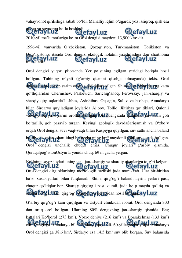  
 
vahayvonot qirilishiga sabab boʻldi. Mahalliy iqlim oʻzgardi; yoz issiqroq, qish esa 
quruq va sovuqroq boʻla boshladi. 
2010-yil maʼlumotlariga koʻra Orol dengizi maydoni 13,900 km2 dir.  
1996-yil yanvarida Oʻzbekiston, Qozogʻiston, Turkmaniston, Tojikiston va 
Qirgʻiziston oʻrtasida Orol dengizi ekologik holatini yaxshilashga doir shartnoma 
imzolandi. 
Orol dengizi yuqori pliotsenda Yer poʻstining egilgan yeridagi botiqda hosil 
boʻlgan. Tubining relyefi (gʻarbiy qismini qisobga olmaganda) tekis. Orol 
dengizida juda koʻp yarim orol va qoʻltiqlarboʻlgan. Shim. qirgʻoklarida eng katta 
qoʻltiqlaridan Chernishev, Paskevich, Sarichigʻanoq, Perovskiy, jan.-sharqiy va 
sharqiy qirgʻoqlaridaTushbas, Ashshibas, Oqsagʻa, Suluv va boshqa, Amudaryo 
bilan Sirdaryo quyiladigan joylarida Ajiboy, Tolliq, Jiltirbas qoʻltiklari, Qulonli 
vaMoʻynoq yirik yarim orollari boʻlgan. Orol dengizida qadimdan suv sathi goh 
koʻtarilib, goh pasayib turgan. Keyingi geologik davrdaSariqamish va Oʻzboʻy 
orqali Orol dengizi suvi vaqt-vaqti bilan Kaspiyga quyilgan, suv sathi ancha baland 
boʻlib, jan.vajan.-sharqidagi bir necha ming km² maydonli sohil suv ostida boʻlgan. 
Orol dengizi unchalik chuqur emas. Chuqur joylari gʻarbiy qismida. 
QoraqalpogʻistonUstyurta yonida chuq. 69 m gacha yetgan. 
Koʻlning sayoz joylari uning jan., jan.-sharqiy va sharqiy qismlariga toʻgʻri kelgan. 
Orol dengizi qirgʻoklarining morfologik tuzilishi juda murakkab. Ular bir-biridan 
baʼzi xususiyatlari bilan farqlanadi. Shim. qirgʻogʻi baland, ayrim yerlari past, 
chuqur qoʻltiqlar bor. Sharqiy qirgʻogʻi past; qumli, juda koʻp mayda qoʻltiq va 
orollar boʻlgan. Jan. qirgʻogʻi Amudaryo deltasidan hosil boʻlgan. 
Gʻarbiy qirgʻogʻi kam qirqilgan va Ustyurt chinkidan iborat. Orol dengizida 300 
dan ortiq orol boʻlgan. Ularning 80% dengizning jan.-sharqiy qismida. Eng 
kattalari Koʻkorol (273 km²), Vozrojdeniye (216 km²) va Borsakelmas (133 km²) 
edi. Dengizga Amudaryo bilan Sirdaryo quyiladi. 60-yillargacha yiliga Amudaryo 
Orol dengizi ga 38,6 km³, Sirdaryo esa 14,5 km³ suv olib borgan. Suv balansida 
