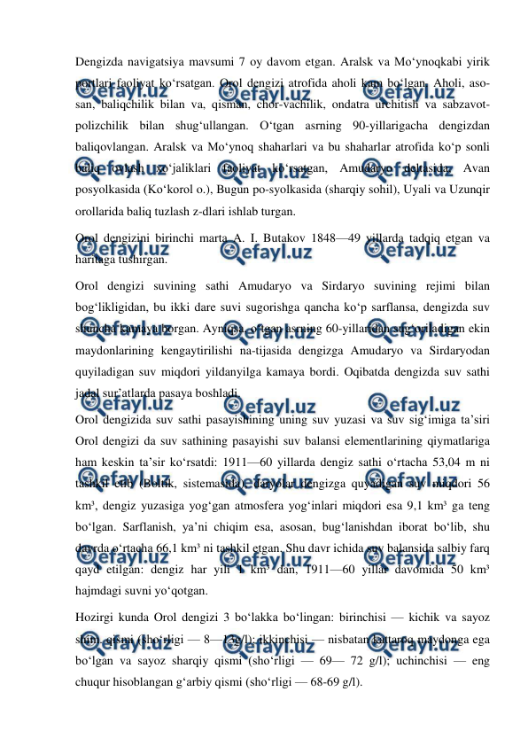  
 
Dengizda navigatsiya mavsumi 7 oy davom etgan. Aralsk va Moʻynoqkabi yirik 
portlari faoliyat koʻrsatgan. Orol dengizi atrofida aholi kam boʻlgan. Aholi, aso-
san, baliqchilik bilan va, qisman, chor-vachilik, ondatra urchitish va sabzavot-
polizchilik bilan shugʻullangan. Oʻtgan asrning 90-yillarigacha dengizdan 
baliqovlangan. Aralsk va Moʻynoq shaharlari va bu shaharlar atrofida koʻp sonli 
baliq ovlash xoʻjaliklari faoliyat koʻrsatgan, Amudaryo deltasida, Avan 
posyolkasida (Koʻkorol o.), Bugun po-syolkasida (sharqiy sohil), Uyali va Uzunqir 
orollarida baliq tuzlash z-dlari ishlab turgan. 
Orol dengizini birinchi marta A. I. Butakov 1848—49 yillarda tadqiq etgan va 
haritaga tushirgan. 
Orol dengizi suvining sathi Amudaryo va Sirdaryo suvining rejimi bilan 
bogʻlikligidan, bu ikki dare suvi sugorishga qancha koʻp sarflansa, dengizda suv 
shuncha kamaya borgan. Ayniqsa, oʻtgan asrning 60-yillaridan sugʻoriladigan ekin 
maydonlarining kengaytirilishi na-tijasida dengizga Amudaryo va Sirdaryodan 
quyiladigan suv miqdori yildanyilga kamaya bordi. Oqibatda dengizda suv sathi 
jadal surʼatlarda pasaya boshladi. 
Orol dengizida suv sathi pasayishining uning suv yuzasi va suv sigʻimiga taʼsiri 
Orol dengizi da suv sathining pasayishi suv balansi elementlarining qiymatlariga 
ham keskin taʼsir koʻrsatdi: 1911—60 yillarda dengiz sathi oʻrtacha 53,04 m ni 
tashkil etib (Boltik, sistemasida), daryolar dengizga quyadigan suv miqdori 56 
km³, dengiz yuzasiga yogʻgan atmosfera yogʻinlari miqdori esa 9,1 km³ ga teng 
boʻlgan. Sarflanish, yaʼni chiqim esa, asosan, bugʻlanishdan iborat boʻlib, shu 
davrda oʻrtacha 66,1 km³ ni tashkil etgan. Shu davr ichida suv balansida salbiy farq 
qayd etilgan: dengiz har yili 1 km³ dan, 1911—60 yillar davomida 50 km³ 
hajmdagi suvni yoʻqotgan. 
Hozirgi kunda Orol dengizi 3 boʻlakka boʻlingan: birinchisi — kichik va sayoz 
shim. qismi (shoʻrligi — 8—13g/l); ikkinchisi — nisbatan kattaroq maydonga ega 
boʻlgan va sayoz sharqiy qismi (shoʻrligi — 69— 72 g/l); uchinchisi — eng 
chuqur hisoblangan gʻarbiy qismi (shoʻrligi — 68-69 g/l). 
