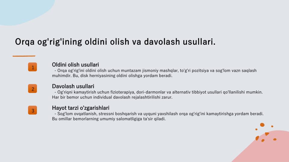 Orqa og'rig'ining oldini olish va davolash usullari.
1
Oldini olish usullari
- Orqa og'rig'ini oldini olish uchun muntazam jismoniy mashqlar, to'g'ri pozitsiya va sog'lom vazn saqlash 
muhimdir. Bu, disk herniyasining oldini olishga yordam beradi.
2
Davolash usullari
- Og'riqni kamaytirish uchun fizioterapiya, dori-darmonlar va alternativ tibbiyot usullari qo'llanilishi mumkin. 
Har bir bemor uchun individual davolash rejalashtirilishi zarur.
3
Hayot tarzi o'zgarishlari
- Sog'lom ovqatlanish, stressni boshqarish va uyquni yaxshilash orqa og'rig'ini kamaytirishga yordam beradi. 
Bu omillar bemorlarning umumiy salomatligiga ta'sir qiladi.
