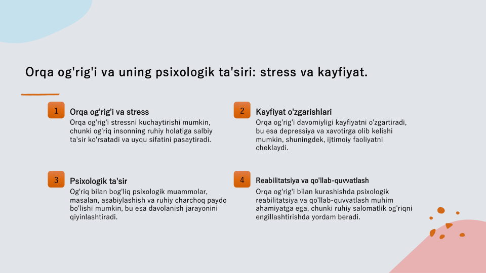 Orqa og'rig'i va uning psixologik ta'siri: stress va kayfiyat.
1
Orqa og'rig'i va stress
Orqa og'rig'i stressni kuchaytirishi mumkin, 
chunki og'riq insonning ruhiy holatiga salbiy 
ta'sir ko'rsatadi va uyqu sifatini pasaytiradi.
2
Kayfiyat o'zgarishlari
Orqa og'rig'i davomiyligi kayfiyatni o'zgartiradi, 
bu esa depressiya va xavotirga olib kelishi 
mumkin, shuningdek, ijtimoiy faoliyatni 
cheklaydi.
3
Psixologik ta'sir
Og'riq bilan bog'liq psixologik muammolar, 
masalan, asabiylashish va ruhiy charchoq paydo 
bo'lishi mumkin, bu esa davolanish jarayonini 
qiyinlashtiradi.
4
Reabilitatsiya va qo'llab-quvvatlash
Orqa og'rig'i bilan kurashishda psixologik 
reabilitatsiya va qo'llab-quvvatlash muhim 
ahamiyatga ega, chunki ruhiy salomatlik og'riqni 
engillashtirishda yordam beradi.
