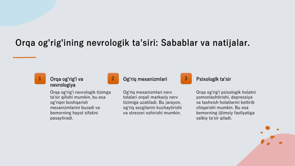 Orqa og'rig'ining nevrologik ta'siri: Sabablar va natijalar.
1
Orqa og'rig'i va 
nevrologiya
Orqa og'rig'i nevrologik tizimga 
ta'sir qilishi mumkin, bu esa 
og'riqni boshqarish 
mexanizmlarini buzadi va 
bemorning hayot sifatini 
pasaytiradi.
2
Og'riq mexanizmlari
Og'riq mexanizmlari nerv 
tolalari orqali markaziy nerv 
tizimiga uzatiladi. Bu jarayon, 
og'riq sezgilarini kuchaytirishi 
va stressni oshirishi mumkin.
3
Psixologik ta'sir
Orqa og'rig'i psixologik holatni 
yomonlashtirishi, depressiya 
va tashvish holatlarini keltirib 
chiqarishi mumkin. Bu esa 
bemorning ijtimoiy faoliyatiga 
salbiy ta'sir qiladi.

