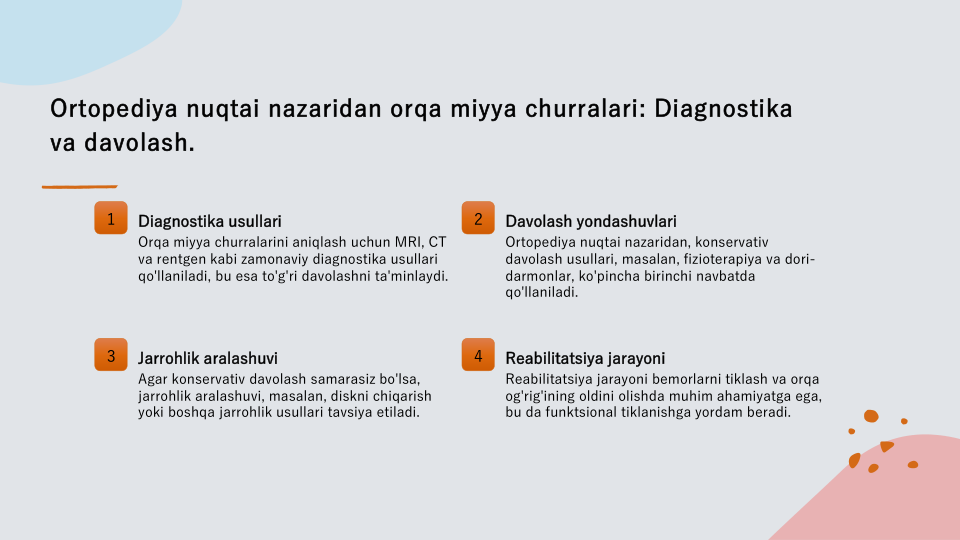 Ortopediya nuqtai nazaridan orqa miyya churralari: Diagnostika 
va davolash.
1
Diagnostika usullari
Orqa miyya churralarini aniqlash uchun MRI, CT 
va rentgen kabi zamonaviy diagnostika usullari 
qo'llaniladi, bu esa to'g'ri davolashni ta'minlaydi.
2
Davolash yondashuvlari
Ortopediya nuqtai nazaridan, konservativ 
davolash usullari, masalan, fizioterapiya va dori-
darmonlar, ko'pincha birinchi navbatda 
qo'llaniladi.
3
Jarrohlik aralashuvi
Agar konservativ davolash samarasiz bo'lsa, 
jarrohlik aralashuvi, masalan, diskni chiqarish 
yoki boshqa jarrohlik usullari tavsiya etiladi.
4
Reabilitatsiya jarayoni
Reabilitatsiya jarayoni bemorlarni tiklash va orqa 
og'rig'ining oldini olishda muhim ahamiyatga ega, 
bu da funktsional tiklanishga yordam beradi.
