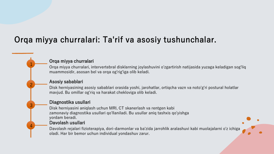 Orqa miyya churralari: Ta'rif va asosiy tushunchalar.
1
Orqa miyya churralari
Orqa miyya churralari, intervertebral disklarning joylashuvini o'zgartirish natijasida yuzaga keladigan sog'liq 
muammosidir, asosan bel va orqa og'rig'iga olib keladi.
2
Asosiy sabablari
Disk herniyasining asosiy sabablari orasida yoshi, jarohatlar, ortiqcha vazn va noto'g'ri postural holatlar 
mavjud. Bu omillar og'riq va harakat chekloviga olib keladi.
3
Diagnostika usullari
Disk herniyasini aniqlash uchun MRI, CT skanerlash va rentgen kabi 
zamonaviy diagnostika usullari qo'llaniladi. Bu usullar aniq tashxis qo'yishga 
yordam beradi.
4
Davolash usullari
Davolash rejalari fizioterapiya, dori-darmonlar va ba'zida jarrohlik aralashuvi kabi muolajalarni o'z ichiga 
oladi. Har bir bemor uchun individual yondashuv zarur.
