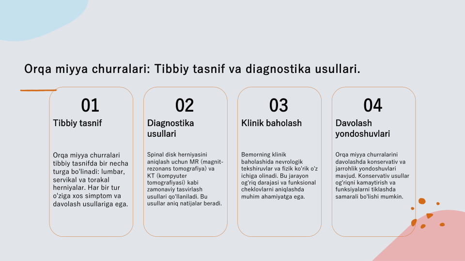 Orqa miyya churralari: Tibbiy tasnif va diagnostika usullari.
01
Tibbiy tasnif
Orqa miyya churralari 
tibbiy tasnifda bir necha 
turga bo'linadi: lumbar, 
servikal va torakal 
herniyalar. Har bir tur 
o'ziga xos simptom va 
davolash usullariga ega.
02
Diagnostika 
usullari
Spinal disk herniyasini 
aniqlash uchun MR (magnit-
rezonans tomografiya) va 
KT (kompyuter 
tomografiyasi) kabi 
zamonaviy tasvirlash 
usullari qo'llaniladi. Bu 
usullar aniq natijalar beradi.
03
Klinik baholash
Bemorning klinik 
baholashida nevrologik 
tekshiruvlar va fizik ko'rik o'z 
ichiga olinadi. Bu jarayon 
og'riq darajasi va funksional 
cheklovlarni aniqlashda 
muhim ahamiyatga ega.
04
Davolash 
yondoshuvlari
Orqa miyya churralarini 
davolashda konservativ va 
jarrohlik yondoshuvlari 
mavjud. Konservativ usullar 
og'riqni kamaytirish va 
funksiyalarni tiklashda 
samarali bo'lishi mumkin.
