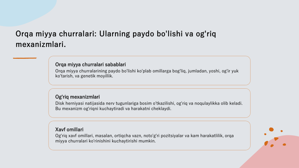 Orqa miyya churralari: Ularning paydo bo'lishi va og'riq 
mexanizmlari.
Orqa miyya churralari sabablari
Orqa miyya churralarining paydo bo'lishi ko'plab omillarga bog'liq, jumladan, yoshi, og'ir yuk 
ko'tarish, va genetik moyillik.
Og'riq mexanizmlari
Disk herniyasi natijasida nerv tugunlariga bosim o'tkazilishi, og'riq va noqulaylikka olib keladi. 
Bu mexanizm og'riqni kuchaytiradi va harakatni cheklaydi.
Xavf omillari
Og'riq xavf omillari, masalan, ortiqcha vazn, noto'g'ri pozitsiyalar va kam harakatlilik, orqa 
miyya churralari ko'rinishini kuchaytirishi mumkin.
