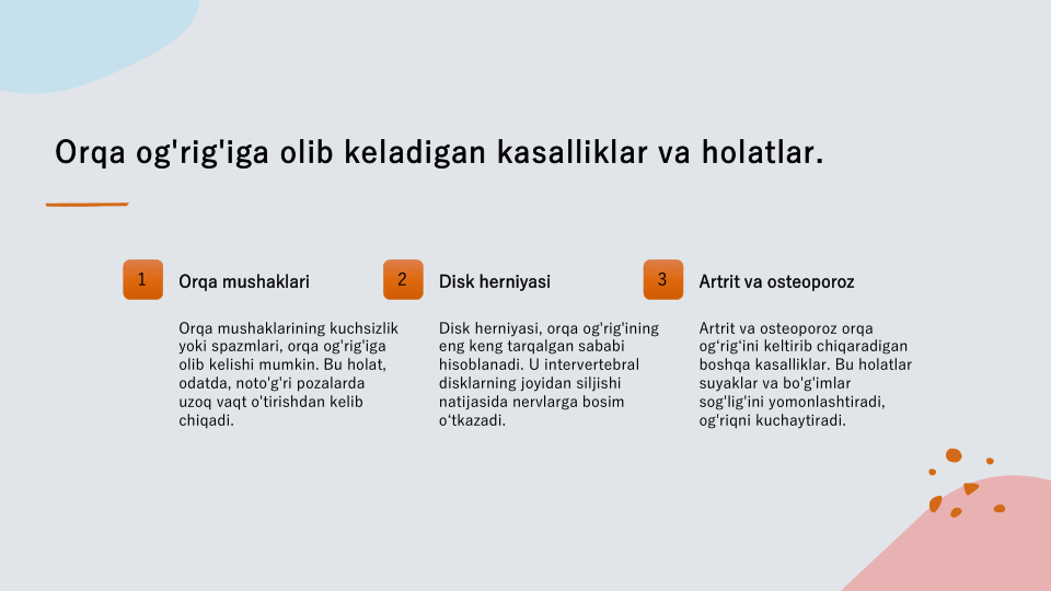 Orqa og'rig'iga olib keladigan kasalliklar va holatlar.
1
Orqa mushaklari
Orqa mushaklarining kuchsizlik 
yoki spazmlari, orqa og'rig'iga 
olib kelishi mumkin. Bu holat, 
odatda, noto'g'ri pozalarda 
uzoq vaqt o'tirishdan kelib 
chiqadi.
2
Disk herniyasi
Disk herniyasi, orqa og'rig'ining 
eng keng tarqalgan sababi 
hisoblanadi. U intervertebral 
disklarning joyidan siljishi 
natijasida nervlarga bosim 
o‘tkazadi.
3
Artrit va osteoporoz
Artrit va osteoporoz orqa 
og‘rig‘ini keltirib chiqaradigan 
boshqa kasalliklar. Bu holatlar 
suyaklar va bo'g'imlar 
sog'lig'ini yomonlashtiradi, 
og'riqni kuchaytiradi.
