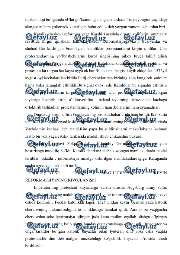  
 
tuplash iloji bo’lganida «Ular go’lxanning alangasi mashxur Torya yongini vaqtidagi 
alangadan ham yukorirok kutarilgan bular edi. » deb yozgan zamondoshlardan biri. 
Katolik cherkovi reformatsiyaga Karshi kurashda o’z muxoliflarini ommaviy 
ravishda kirgin qilishdan ham kaytmadi. Reformatsiyaga ko’p dvaryanlar va 
shaharliklar kushilgan Frantsiyada katoliklar protestantlarni kirgin qildilar. Ular 
protestantlarning yo’lboshchilarini kurol singlisining nikox tuyga taklif qilish 
boxonasi bilan Parijga aldab olib ketdilar. Katoliklar oldindan kurollanib oldilar va 
protestantlar turgan har kaysi uyga ok bur Bilan kerst belgisi kuyib chiqdilar. 1572yil 
avgust oyi kechalaridan birida Parij cherkovlaridan birining kata kungirok sadolari 
hama yoka jaranglab eshitildi.Bu signal ovozi edi. Katoliklar bu signalni eshitishi 
bilanok protestantlarni kirgin qila boshladilar. Ular protestantlarni uxlab yotgan 
joylariga bostirib kirib, o’ldiraverdilar , baland uylarning derazasidan kuchaga 
o’loktirib tashladilar protestantlarning xotinini ham ,bolalarini ham ayamadilar. 
Ommaviy kirgin qilish Frantsiyaning boshka shaharlarida ham bo’ldi. Ikki xafta 
ichida ZOmingdan ziyod kishi o’ldirildi. Protestantlarning bu kirgin qilinishi tarixda 
Varfolomiy kechasi deb ataldi.Rim papa bu o’ldirishlarni mako’labgina kolmay 
,xatto bu vokiyaga estslik tarikasida madel ishlab chikarishni buyurdi. 
Katolik cherkovi Polqa, Italya va Janubiy Germaniyada reformatsiyani 
bostirishga muvofiq bo’ldi. Katolik cherkovi alaba kozongan mamlakatlarda feodal 
tartiblar ,odatda , reformatsiya amalga oshirilgan mamlakatlardagiga Karaganda 
ancha uzoq vaqt saklanib turdi. 
DEHQONLAR 
URUShI 
MAG’LUBIYaTIDAN 
KEYIN 
REFORMATsIYaNING RIVOJLANIShI 
Imperatorning protestant knyazlarga karshi urushi. Augsburg diniy sulhi. 
Dehqonlar urushining malubiyatga uchrashi Lyuter reformatsiyasining o’zining xavf 
ostida koldirdi . Feodal katoliklar lageri 1525 yildan keyin Germaniyada katolik 
cherkovining hukumronligini to’la tiklashga harakat qildi. Ammo bu vaqtgacha 
cherkovdan seko’lyarizatsiya qilingan juda katta mulkni egallab olishga o’lgirgan 
imperya knyazlarning ko’p qismi bunday restavratsiyaga qarshi edi . Imperator va 
unga tarafdor bo’lgan katolik knyazlar bilan lyuteran dini yoki usha vaqtda 
protestantlik dini deb atalgan mazxabdagi ko’pchilik knyazlar o’rtasida urush 
boshlandi . 

