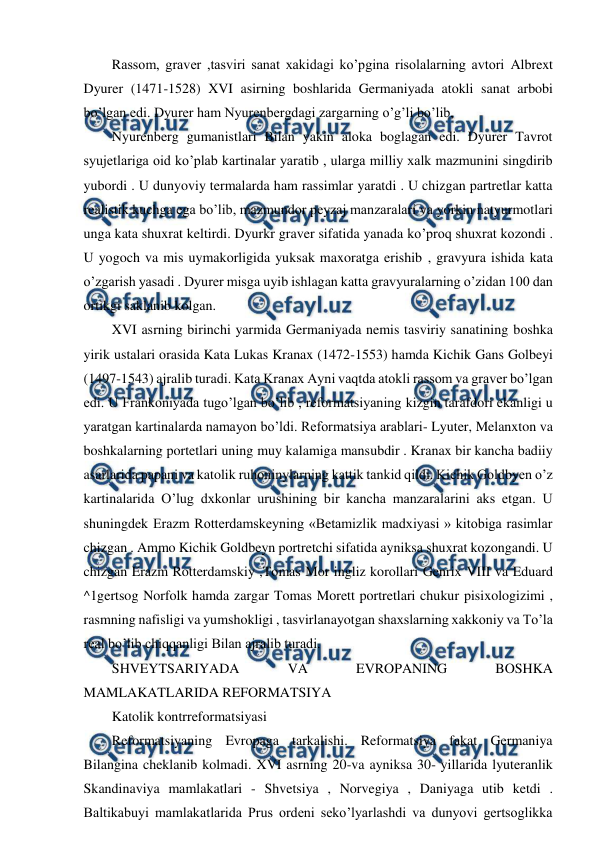  
 
Rassom, graver ,tasviri sanat xakidagi ko’pgina risolalarning avtori Albrext 
Dyurer (1471-1528) XVI asirning boshlarida Germaniyada atokli sanat arbobi 
bo’lgan edi. Dyurer ham Nyurenbergdagi zargarning o’g’li bo’lib,  
Nyurenberg gumanistlari Bilan yakin aloka boglagan edi. Dyurer Tavrot 
syujetlariga oid ko’plab kartinalar yaratib , ularga milliy xalk mazmunini singdirib 
yubordi . U dunyoviy termalarda ham rassimlar yaratdi . U chizgan partretlar katta 
realistik kuchga ega bo’lib, mazmundor peyzaj manzaralari va yorkin natyurmotlari 
unga kata shuxrat keltirdi. Dyurkr graver sifatida yanada ko’proq shuxrat kozondi . 
U yogoch va mis uymakorligida yuksak maxoratga erishib , gravyura ishida kata 
o’zgarish yasadi . Dyurer misga uyib ishlagan katta gravyuralarning o’zidan 100 dan 
ortikgi saklanib kolgan. 
XVI asrning birinchi yarmida Germaniyada nemis tasviriy sanatining boshka 
yirik ustalari orasida Kata Lukas Kranax (1472-1553) hamda Kichik Gans Golbeyi 
(1497-1543) ajralib turadi. Kata Kranax Ayni vaqtda atokli rassom va graver bo’lgan 
edi. U Frankoniyada tugo’lgan bo’lib , reformatsiyaning kizgin tarafdori ekanligi u 
yaratgan kartinalarda namayon bo’ldi. Reformatsiya arablari- Lyuter, Melanxton va 
boshkalarning portetlari uning muy kalamiga mansubdir . Kranax bir kancha badiiy 
asarlarida papani va katolik ruhoninylarning kattik tankid qildi. Kichik Goldbyen o’z 
kartinalarida O’lug dxkonlar urushining bir kancha manzaralarini aks etgan. U 
shuningdek Erazm Rotterdamskeyning «Betamizlik madxiyasi » kitobiga rasimlar 
chizgan . Ammo Kichik Goldbeyn portretchi sifatida ayniksa shuxrat kozongandi. U 
chizgan Erazm Rotterdamskiy ,Tomas Mor ingliz korollari Genrix VIII va Eduard 
^1gertsog Norfolk hamda zargar Tomas Morett portretlari chukur pisixologizimi , 
rasmning nafisligi va yumshokligi , tasvirlanayotgan shaxslarning xakkoniy va To’la 
real bo’lib chiqqanligi Bilan ajralib turadi. 
SHVEYTSARIYADA 
VA 
EVROPANING 
BOSHKA 
MAMLAKATLARIDA REFORMATSIYA 
Katolik kontrreformatsiyasi 
Reformatsiyaning Evropaga tarkalishi. Reformatsiya fakat Germaniya 
Bilangina cheklanib kolmadi. XVI asrning 20-va ayniksa 30- yillarida lyuteranlik 
Skandinaviya mamlakatlari - Shvetsiya , Norvegiya , Daniyaga utib ketdi . 
Baltikabuyi mamlakatlarida Prus ordeni seko’lyarlashdi va dunyovi gertsoglikka 
