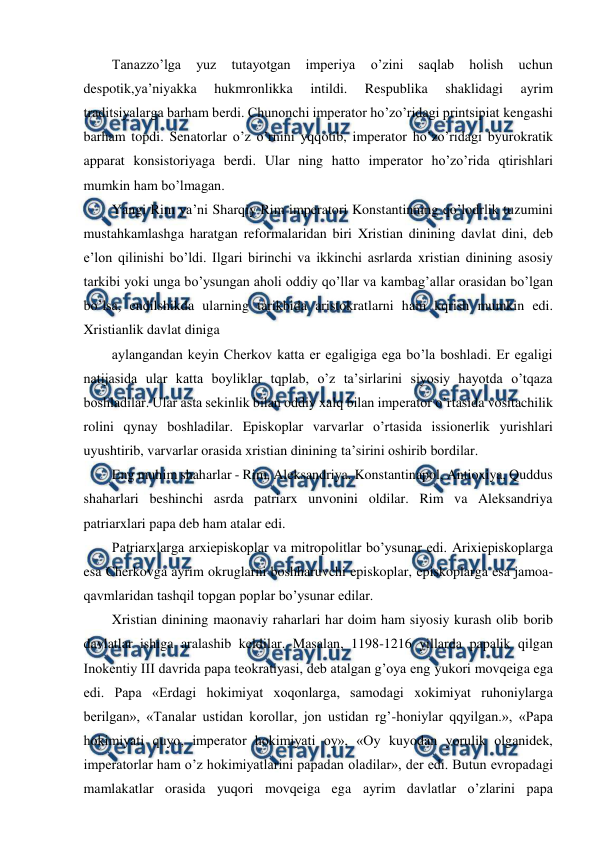  
 
Tanazzo’lga 
yuz 
tutayotgan 
imperiya 
o’zini 
saqlab 
holish 
uchun 
despotik,ya’niyakka 
hukmronlikka 
intildi. 
Respublika 
shaklidagi 
ayrim 
traditsiyalarga barham berdi. Chunonchi imperator ho’zo’ridagi printsipiat kengashi 
barham topdi. Senatorlar o’z o’rnini yqqotib, imperator ho’zo’ridagi byurokratik 
apparat konsistoriyaga berdi. Ular ning hatto imperator ho’zo’rida qtirishlari 
mumkin ham bo’lmagan.  
Yangi Rim ya’ni Sharqiy Rim imperatori Konstantinning qo’lodrlik tuzumini 
mustahkamlashga haratgan reformalaridan biri Xristian dinining davlat dini, deb 
e’lon qilinishi bo’ldi. Ilgari birinchi va ikkinchi asrlarda xristian dinining asosiy 
tarkibi yoki unga bo’ysungan aholi oddiy qo’llar va kambag’allar orasidan bo’lgan 
bo’lsa, endilshikda ularning tarikbida aristokratlarni ham kqrish mumkin edi. 
Xristianlik davlat diniga 
aylangandan keyin Cherkov katta er egaligiga ega bo’la boshladi. Er egaligi 
natijasida ular katta boyliklar tqplab, o’z ta’sirlarini siyosiy hayotda o’tqaza 
boshladilar. Ular asta sekinlik bilan oddiy xalq bilan imperator o’rtasida vositachilik 
rolini qynay boshladilar. Episkoplar varvarlar o’rtasida issionerlik yurishlari 
uyushtirib, varvarlar orasida xristian dinining ta’sirini oshirib bordilar.  
Eng muhim shaharlar - Rim, Aleksandriya, Konstantinapol, Antioxiya, Quddus 
shaharlari beshinchi asrda patriarx unvonini oldilar. Rim va Aleksandriya 
patriarxlari papa deb ham atalar edi. 
Patriarxlarga arxiepiskoplar va mitropolitlar bo’ysunar edi. Arixiepiskoplarga 
esa Cherkovga ayrim okruglarni boshharuvchi episkoplar, episkoplarga esa jamoa-
qavmlaridan tashqil topgan poplar bo’ysunar edilar. 
Xristian dinining maonaviy raharlari har doim ham siyosiy kurash olib borib 
davlatlar ishiga aralashib keldilar. Masalan, 1198-1216 yillarda papalik qilgan 
Inokentiy III davrida papa teokratiyasi, deb atalgan g’oya eng yukori movqeiga ega 
edi. Papa «Erdagi hokimiyat xoqonlarga, samodagi xokimiyat ruhoniylarga 
berilgan», «Tanalar ustidan korollar, jon ustidan rg’-honiylar qqyilgan.», «Papa 
hokimiyati quyo, imperator hokimiyati oy», «Oy kuyodan yorulik olganidek, 
imperatorlar ham o’z hokimiyatlarini papadan oladilar», der edi. Butun evropadagi 
mamlakatlar orasida yuqori movqeiga ega ayrim davlatlar o’zlarini papa 
