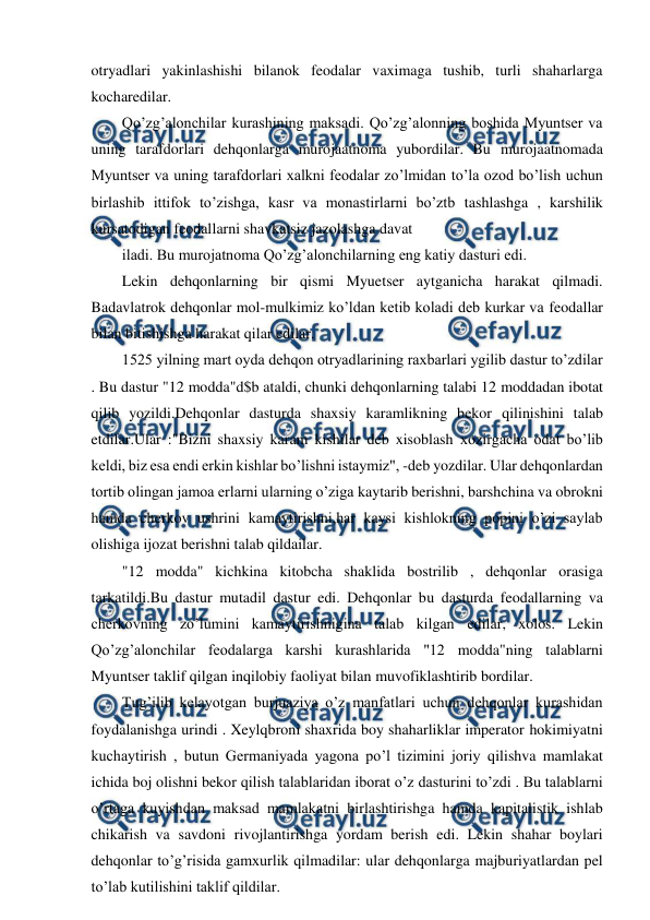  
 
otryadlari yakinlashishi bilanok feodalar vaximaga tushib, turli shaharlarga 
kocharedilar. 
Qo’zg’alonchilar kurashining maksadi. Qo’zg’alonning boshida Myuntser va 
uning tarafdorlari dehqonlarga murojaatnoma yubordilar. Bu murojaatnomada 
Myuntser va uning tarafdorlari xalkni feodalar zo’lmidan to’la ozod bo’lish uchun 
birlashib ittifok to’zishga, kasr va monastirlarni bo’ztb tashlashga , karshilik 
kursatodigan feodallarni shavkatsiz jazolashga davat 
iladi. Bu murojatnoma Qo’zg’alonchilarning eng katiy dasturi edi. 
Lekin dehqonlarning bir qismi Myuetser aytganicha harakat qilmadi. 
Badavlatrok dehqonlar mol-mulkimiz ko’ldan ketib koladi deb kurkar va feodallar 
bilan bitishishga harakat qilar edilar. 
1525 yilning mart oyda dehqon otryadlarining raxbarlari ygilib dastur to’zdilar 
. Bu dastur "12 modda"d$b ataldi, chunki dehqonlarning talabi 12 moddadan ibotat 
qilib yozildi.Dehqonlar dasturda shaxsiy karamlikning bekor qilinishini talab 
etdilar.Ular :"Bizni shaxsiy karam kishilar deb xisoblash xozirgacha odat bo’lib 
keldi, biz esa endi erkin kishlar bo’lishni istaymiz", -deb yozdilar. Ular dehqonlardan 
tortib olingan jamoa erlarni ularning o’ziga kaytarib berishni, barshchina va obrokni 
hamda cherkov ushrini kamaytirishni,har kaysi kishlokning popini o’zi saylab 
olishiga ijozat berishni talab qildailar. 
"12 modda" kichkina kitobcha shaklida bostrilib , dehqonlar orasiga 
tarkatildi.Bu dastur mutadil dastur edi. Dehqonlar bu dasturda feodallarning va 
cherkovning zo’lumini kamaytirishnigina talab kilgan edilar, xolos. Lekin 
Qo’zg’alonchilar feodalarga karshi kurashlarida "12 modda"ning talablarni 
Myuntser taklif qilgan inqilobiy faoliyat bilan muvofiklashtirib bordilar. 
Tug’ilib kelayotgan burjuaziya o’z manfatlari uchun dehqonlar kurashidan 
foydalanishga urindi . Xeylqbroni shaxrida boy shaharliklar imperator hokimiyatni 
kuchaytirish , butun Germaniyada yagona po’l tizimini joriy qilishva mamlakat 
ichida boj olishni bekor qilish talablaridan iborat o’z dasturini to’zdi . Bu talablarni 
o’rtaga kuyishdan maksad mamlakatni birlashtirishga hamda kapitalistik ishlab 
chikarish va savdoni rivojlantirishga yordam berish edi. Lekin shahar boylari 
dehqonlar to’g’risida gamxurlik qilmadilar: ular dehqonlarga majburiyatlardan pel 
to’lab kutilishini taklif qildilar. 
