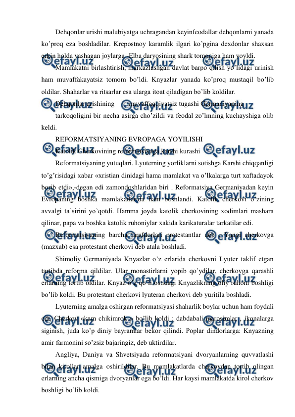  
 
Dehqonlar urishi malubiyatga uchragandan keyinfeodallar dehqonlarni yanada 
ko’proq eza boshladilar. Krepostnoy karamlik ilgari ko’pgina dexdonlar shaxsan 
erkin holda yashagan joylarga -Elba daryosining shark tomoniga ham yoyldi.  
Mamlakatni birlashtirish, markazlashgan davlat barpo qilish yo’lidagi urinish 
ham muvaffakayatsiz tomom bo’ldi. Knyazlar yanada ko’proq mustaqil bo’lib 
oldilar. Shaharlar va ritsarlar esa ularga itoat qiladigan bo’lib koldilar. 
Dehqonlar urishining 
muvaffaqqiyatsiz tugashi Germaniyaning 
tarkoqoligini bir necha asirga cho’zildi va feodal zo’lmning kuchayshiga olib 
keldi. 
REFORMATSIYANING EVROPAGA YOYILISHI  
Katolik Cherkovining reformatsiyaga karshi kurashi 
Reformatsiyaning yutuqlari. Lyuterning yorliklarni sotishga Karshi chiqqanligi 
to’g’risidagi xabar «xristian dinidagi hama mamlakat va o’lkalarga turt xaftadayok 
borib etdi»,-degan edi zamondoshlaridan biri . Reformatsiya Germaniyadan keyin 
Evropaning boshka mamlakatlarida ham boshlandi. Katolik cherkovi o’zining 
avvalgi ta’sirini yo’qotdi. Hamma joyda katolik cherkovining xodimlari mashara 
qilinar, papa va boshka katolik ruhoniylar xakida karikaturalar tarkatilar edi. 
Reformatsiyaning barcha tarafdorlari protestantlar deb , Yangi cherkovga 
(mazxab) esa protestant cherkovi deb atala boshladi. 
Shimoliy Germaniyada Knyazlar o’z erlarida cherkovni Lyuter taklif etgan 
tartibda reforma qildilar. Ular monastirlarni yopib qo’ydilar, cherkovga qarashli 
erlarning tortib oldilar. Knyaz o’z qo’li ostidagi Knyazlikning oliy ruhoni boshligi 
bo’lib koldi. Bu protestant cherkovi lyuteran cherkovi deb yuritila boshladi. 
Lyuterning amalga oshirgan reformatsiyasi shaharlik boylar uchun ham foydali 
edi. Cherkov «kam chikimrok » bo’lib koldi : dabdabali marosimlar , ikonalarga 
siginish, juda ko’p diniy bayramlar bekor qilindi. Poplar dindorlarga: Knyazning 
amir farmonini so’zsiz bajaringiz, deb uktirdilar. 
Angliya, Daniya va Shvetsiyada reformatsiyani dvoryanlarning quvvatlashi 
bilan kirollar amalga oshirildilar. Bu mamlakatlarda cherkovdan tortib olingan 
erlarning ancha qismiga dvoryanlar ega bo’ldi. Har kaysi mamlakatda kirol cherkov 
boshligi bo’lib koldi. 
