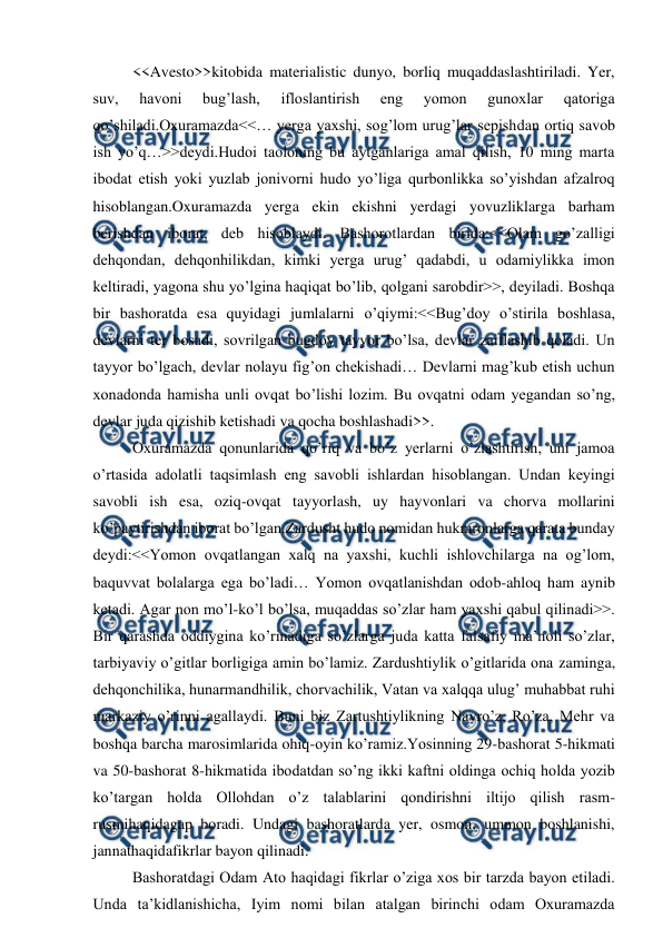  
 
<<Avesto>>kitobida materialistic dunyo, borliq muqaddaslashtiriladi. Yer, 
suv, 
havoni 
bug’lash, 
ifloslantirish 
eng 
yomon 
gunoxlar 
qatoriga 
qo’shiladi.Oxuramazda<<… yerga yaxshi, sog’lom urug’lar sepishdan ortiq savob 
ish yo’q…>>deydi.Hudoi taoloning bu aytganlariga amal qilish, 10 ming marta 
ibodat etish yoki yuzlab jonivorni hudo yo’liga qurbonlikka so’yishdan afzalroq 
hisoblangan.Oxuramazda yerga ekin ekishni yerdagi yovuzliklarga barham 
berishdan iborat, deb hisoblaydi. Bashorotlardan birida:<<Olam go’zalligi 
dehqondan, dehqonhilikdan, kimki yerga urug’ qadabdi, u odamiylikka imon 
keltiradi, yagona shu yo’lgina haqiqat bo’lib, qolgani sarobdir>>, deyiladi. Boshqa 
bir bashoratda esa quyidagi jumlalarni o’qiymi:<<Bug’doy o’stirila boshlasa, 
devlarni ter bosadi, sovrilgan bugdoy tayyor bo’lsa, devlar zaiflashib qoladi. Un 
tayyor bo’lgach, devlar nolayu fig’on chekishadi… Devlarni mag’kub etish uchun 
xonadonda hamisha unli ovqat bo’lishi lozim. Bu ovqatni odam yegandan so’ng, 
devlar juda qizishib ketishadi va qocha boshlashadi>>. 
Oxuramazda qonunlarida qo’riq va bo’z yerlarni o’zlashtirish, uni jamoa 
o’rtasida adolatli taqsimlash eng savobli ishlardan hisoblangan. Undan keyingi 
savobli ish esa, oziq-ovqat tayyorlash, uy hayvonlari va chorva mollarini 
ko’paytirishdan iborat bo’lgan.Zardusht hudo nomidan hukmronlarga qarata bunday 
deydi:<<Yomon ovqatlangan xalq na yaxshi, kuchli ishlovchilarga na og’lom, 
baquvvat bolalarga ega bo’ladi… Yomon ovqatlanishdan odob-ahloq ham aynib 
ketadi. Agar non mo’l-ko’l bo’lsa, muqaddas so’zlar ham yaxshi qabul qilinadi>>. 
Bir qarashda oddiygina ko’rinadiga so’zlarga juda katta falsafiy ma’noli so’zlar, 
tarbiyaviy o’gitlar borligiga amin bo’lamiz. Zardushtiylik o’gitlarida ona zaminga, 
dehqonchilika, hunarmandhilik, chorvachilik, Vatan va xalqqa ulug’ muhabbat ruhi 
markaziy o’rinni agallaydi. Buni biz Zartushtiylikning Navro’z, Ro’za, Mehr va 
boshqa barcha marosimlarida ohiq-oyin ko’ramiz.Yosinning 29-bashorat 5-hikmati 
va 50-bashorat 8-hikmatida ibodatdan so’ng ikki kaftni oldinga ochiq holda yozib 
ko’targan holda Ollohdan o’z talablarini qondirishni iltijo qilish rasm-
rusmihaqidagap boradi. Undagi bashoratlarda yer, osmon, ummon boshlanishi, 
jannathaqidafikrlar bayon qilinadi. 
Bashoratdagi Odam Ato haqidagi fikrlar o’ziga xos bir tarzda bayon etiladi. 
Unda ta’kidlanishicha, Iyim nomi bilan atalgan birinchi odam Oxuramazda 
