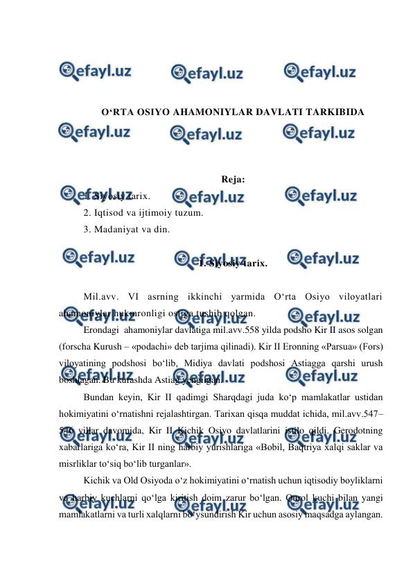  
 
 
 
 
 
O‘RTA OSIYO AHAMONIYLAR DAVLATI TARKIBIDA 
 
 
 
Reja: 
1. Siyosiy tarix. 
2. Iqtisod va ijtimoiy tuzum.  
3. Madaniyat va din.  
 
1. Siyosiy tarix. 
 
Mil.avv. VI asrning ikkinchi yarmida O‘rta Osiyo viloyatlari 
ahamoniylar hukmronligi ostiga tushib qolgan.  
Erondagi  ahamoniylar davlatiga mil.avv.558 yilda podsho Kir II asos solgan 
(forscha Kurush – «podachi» deb tarjima qilinadi). Kir II Eronning «Parsua» (Fors) 
viloyatining podshosi bo‘lib, Midiya davlati podshosi Astiagga qarshi urush 
boshlagan. Bu kurashda Astiag yengilgan. 
Bundan keyin, Kir II qadimgi Sharqdagi juda ko‘p mamlakatlar ustidan 
hokimiyatini o‘rnatishni rejalashtirgan. Tarixan qisqa muddat ichida, mil.avv.547–
546 yillar davomida, Kir II Kichik Osiyo davlatlarini istilo qildi. Gerodotning 
xabarlariga ko‘ra, Kir II ning harbiy yurishlariga «Bobil, Baqtriya xalqi saklar va 
misrliklar to‘siq bo‘lib turganlar». 
Kichik va Old Osiyoda o‘z hokimiyatini o‘rnatish uchun iqtisodiy boyliklarni 
va harbiy kuchlarni qo‘lga kiritish doim zarur bo‘lgan. Qurol kuchi bilan yangi 
mamlakatlarni va turli xalqlarni bo‘ysundirish Kir uchun asosiy maqsadga aylangan. 
