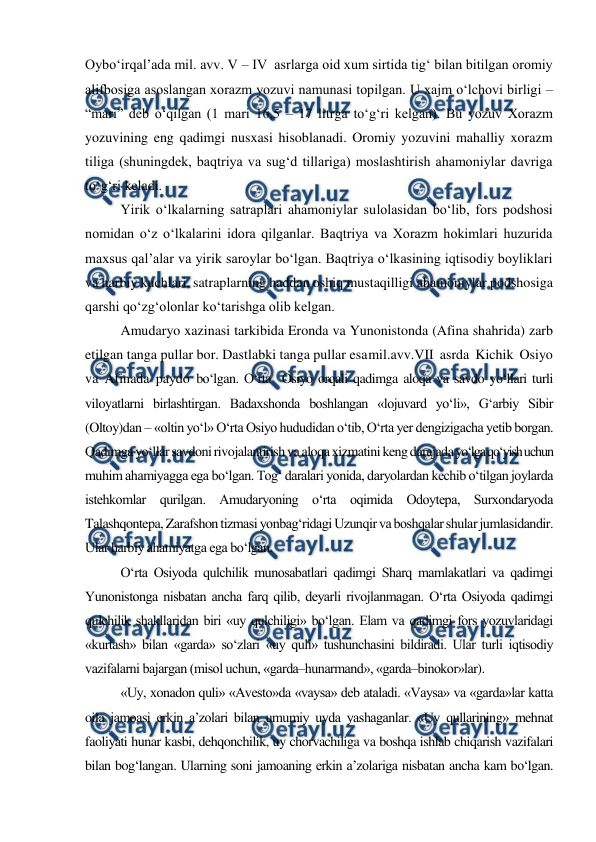  
 
Oybo‘irqal’ada mil. avv. V – IV  asrlarga oid xum sirtida tig‘ bilan bitilgan oromiy 
alifbosiga asoslangan xorazm yozuvi namunasi topilgan. U xajm o‘lchovi birligi – 
“mari” deb o‘qilgan (1 mari 16,5 – 17 litrga to‘g‘ri kelgan). Bu yozuv Xorazm 
yozuvining eng qadimgi nusxasi hisoblanadi. Oromiy yozuvini mahalliy xorazm 
tiliga (shuningdek, baqtriya va sug‘d tillariga) moslashtirish ahamoniylar davriga 
to‘g‘ri keladi.   
Yirik o‘lkalarning satraplari ahamoniylar sulolasidan bo‘lib, fors podshosi 
nomidan o‘z o‘lkalarini idora qilganlar. Baqtriya va Xorazm hokimlari huzurida 
maxsus qal’alar va yirik saroylar bo‘lgan. Baqtriya o‘lkasining iqtisodiy boyliklari 
va harbiy kuchlari, satraplarning haddan oshiq mustaqilligi ahamoniylar podshosiga 
qarshi qo‘zg‘olonlar ko‘tarishga olib kelgan. 
Amudaryo xazinasi tarkibida Eronda va Yunonistonda (Afina shahrida) zarb 
etilgan tanga pullar bor. Dastlabki tanga pullar esa 
mil.avv.VII asrda Kichik Osiyo 
va Afinada paydo bo‘lgan. O‘rta  Osiyo orqali qadimga aloqa va savdo yo‘llari turli 
viloyatlarni birlashtirgan. Badaxshonda boshlangan «lojuvard yo‘li», G‘arbiy Sibir 
(Oltoy)dan – «oltin yo‘l» O‘rta Osiyo hududidan o‘tib, O‘rta yer dengizigacha yetib borgan. 
Qadimga yo‘llar savdoni rivojalantirish va aloqa xizmatini keng darajada yo‘lga qo‘yish uchun 
muhim ahamiyagga ega bo‘lgan. Tog‘ daralari yonida, daryolardan kechib o‘tilgan joylarda 
istehkomlar qurilgan. Amudaryoning o‘rta oqimida Odoytepa, Surxondaryoda 
Talashqontepa, Zarafshon tizmasi yonbag‘ridagi Uzunqir va boshqalar shular jumlasidandir. 
Ular harbiy ahamiyatga ega bo‘lgan. 
O‘rta Osiyoda qulchilik munosabatlari qadimgi Sharq mamlakatlari va qadimgi 
Yunonistonga nisbatan ancha farq qilib, deyarli rivojlanmagan. O‘rta Osiyoda qadimgi 
qulchilik shakllaridan biri «uy qulchiligi» bo‘lgan. Elam va qadimgi fors yozuvlaridagi 
«kurtash» bilan «garda» so‘zlari «uy quli» tushunchasini bildiradi. Ular turli iqtisodiy 
vazifalarni bajargan (misol uchun, «garda–hunarmand», «garda–binokor»lar). 
«Uy, xonadon quli» «Avesto»da «vaysa» deb ataladi. «Vaysa» va «garda»lar katta 
oila jamoasi erkin a’zolari bilan umumiy uyda yashaganlar. «Uy qullarining» mehnat 
faoliyati hunar kasbi, dehqonchilik, uy chorvachiliga va boshqa ishlab chiqarish vazifalari 
bilan bog‘langan. Ularning soni jamoaning erkin a’zolariga nisbatan ancha kam bo‘lgan. 
