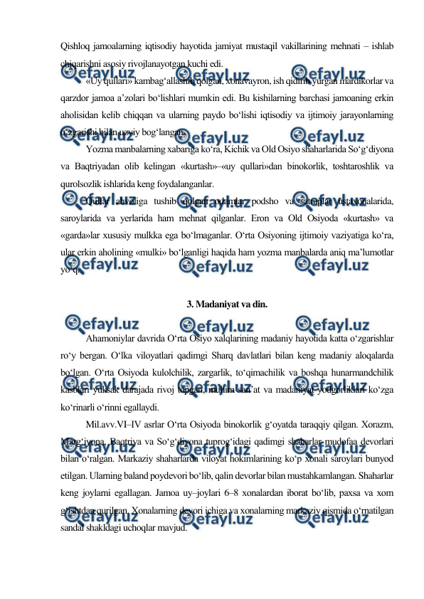  
 
Qishloq jamoalarning iqtisodiy hayotida jamiyat mustaqil vakillarining mehnati – ishlab 
chiqarishni asosiy rivojlanayotgan kuchi edi. 
«Uy qullari» kambag‘allashib qolgan, xonavayron, ish qidirib yurgan mardikorlar va 
qarzdor jamoa a’zolari bo‘lishlari mumkin edi. Bu kishilarning barchasi jamoaning erkin 
aholisidan kelib chiqqan va ularning paydo bo‘lishi iqtisodiy va ijtimoiy jarayonlarning 
o‘zgarishi bilan uzviy bog‘langan. 
Yozma manbalarning xabariga ko‘ra, Kichik va Old Osiyo shaharlarida So‘g‘diyona 
va Baqtriyadan olib kelingan «kurtash»–«uy qullari»dan binokorlik, toshtaroshlik va 
qurolsozlik ishlarida keng foydalanganlar. 
Qullar ahvoliga tushib qolgan odamlar podsho va satraplar ustaxonalarida, 
saroylarida va yerlarida ham mehnat qilganlar. Eron va Old Osiyoda «kurtash» va 
«garda»lar xususiy mulkka ega bo‘lmaganlar. O‘rta Osiyoning ijtimoiy vaziyatiga ko‘ra, 
ular erkin aholining «mulki» bo‘lganligi haqida ham yozma manbalarda aniq ma’lumotlar 
yo‘q. 
 
3. Madaniyat va din. 
 
Ahamoniylar davrida O‘rta Osiyo xalqlarining madaniy hayotida katta o‘zgarishlar 
ro‘y bergan. O‘lka viloyatlari qadimgi Sharq davlatlari bilan keng madaniy aloqalarda 
bo‘lgan. O‘rta Osiyoda kulolchilik, zargarlik, to‘qimachilik va boshqa hunarmandchilik 
kasblari yuksak darajada rivoj topgan, muhim san’at va madaniyat yodgorliklari ko‘zga 
ko‘rinarli o‘rinni egallaydi. 
Mil.avv.VI–IV asrlar O‘rta Osiyoda binokorlik g‘oyatda taraqqiy qilgan. Xorazm, 
Marg‘iyona, Baqtriya va So‘g‘diyona tuprog‘idagi qadimgi shaharlar mudofaa devorlari 
bilan o‘ralgan. Markaziy shaharlarda viloyat hokimlarining ko‘p xonali saroylari bunyod 
etilgan. Ularning baland poydevori bo‘lib, qalin devorlar bilan mustahkamlangan. Shaharlar 
keng joylarni egallagan. Jamoa uy–joylari 6–8 xonalardan iborat bo‘lib, paxsa va xom 
g‘ishtdan qurilgan. Xonalarning devori ichiga va xonalarning markaziy qismida o‘rnatilgan 
sandal shakldagi uchoqlar mavjud. 
