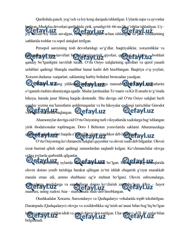 
 
Qurilishda ganch, yog‘och va loy keng darajada ishlatilgan. Uylarda supa va ayvonlar 
bo‘lgan. Mudofaa devorlari qurilishida yirik, uzunligi 64–66 sm.lik g‘ishtlar ishlatilgan. Uy–
joy satxlari loy bilan suvalgan, oziq–ovqat saqlash uchun ishlatilgan xo‘jalik xonalarining 
sathlarida toshlar va sopol siniqlari terilgan. 
Persepol saroyining tosh devorlaridagi so‘g‘dlar, baqtriyaliklar, xorazmliklar va 
saklarning bo‘rtma tasvirlari bu xalqlarning etnik qiyofasi, qurollari va kiyim – boshlari 
qanday bo‘lganligini tasvirlab turadi. O‘rta Osiyo xalqlarining qurollari va qurol yasash 
uslublari qadimgi Sharqda mashhur hunar kasbi deb hisoblangan. Baqtriya o‘q–yoylari, 
Xorazm dudama–xanjarlari, saklarning harbiy boltalari bronzadan yasalgan.  
Mil.avv. I ming yillikning birinchi yarmiga mansub O‘rta Osiyo rivoyatlarini 
o‘rganish muhim ahamiyatga egadir. Shular jumlasidan To‘maris va Kir II urushi to‘g‘risida 
hikoya, hamda jasur Shiroq haqida dostondir. Shu davrga oid O‘rta Osiyo xalqlari hech 
qanday yozma ma’lumotlarni qoldirmaganlar va bu hikoyalar qadimgi tarixchilar Gerodot 
va Polien asarlarida saqlangan. 
Ahamoniylar davriga oid O‘rta Osiyoning turli viloyatlarida xudolarga bag‘ishlangan 
yirik ibodatxonalar topilmagan. Doro I Behistun yozuvlarida saklarni Ahuramazdaga 
qurbonlik qilmaganlari haqida e’lon qilib, ularni gunohkor deb hisoblaydi. 
O‘rta Osiyoning ko‘chmanchi xalqlari quyoshni va olovni xudo deb bilganlar. Olovni 
izzat–hurmat qilish odati qadimgi zamonlardan saqlanib kelgan. Ko‘chmanchilar olovga 
ochiq joylarda qurbonlik qilganlar. 
Dehqonlarning uylarida maxsus olovxonalar bo‘lgan. Bu xonalarning uchoqlarida 
olovni doimo yonib turishiga harakat qilingan (o‘tni ishlab chiqarish g‘oyat murakkab 
masala emas edi, ammo shubhasiz og‘ir mehnat bo‘lgan). Olovni oshxonalarga, 
o‘choqlarga, tandirlarga va sandlallarga doimo ko‘chirish zarur bo‘lgan. Olov – hayot 
manbasi, uning xudosi Atar – marhamatli xudo deb hisoblangan. 
Otashkadalar Xorazm, Surxondaryo va Qashqadaryo vohalarida topib tekshirilgan. 
Daratepada (Qashqadaryo) olovga va xosildorlikka sig‘inish an’anasi bilan bog‘liq bo‘lgan 
katta vazasimon guldon idish va sopol chirog‘don topilgan. Ular mil.avv. VII–IV asrlar bilan 
belgilanadi. 
