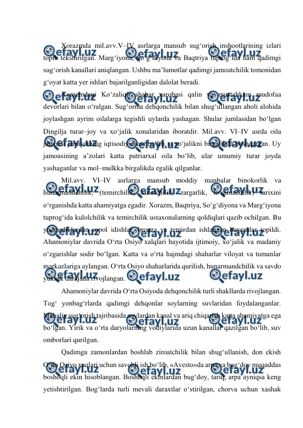  
 
 
Xorazmda mil.avv.V–IV asrlarga mansub sug‘orish inshootlarining izlari 
topib tekshirilgan. Marg‘iyona, So‘g‘diyona va Baqtriya tuprog‘ida ham qadimgi 
sug‘orish kanallari aniqlangan. Ushbu ma’lumotlar qadimgi jamoatchilik tomonidan 
g‘oyat katta yer ishlari bajarilganligidan dalolat beradi. 
Xorazmdagi Ko‘zaliqir shahar xarobasi qalin va mustahkam mudofaa 
devorlari bilan o‘ralgan. Sug‘orma dehqonchilik bilan shug‘ullangan aholi alohida 
joylashgan ayrim oilalarga tegishli uylarda yashagan. Shular jumlasidan bo‘lgan 
Dingilja turar–joy va xo‘jalik xonalaridan iboratdir. Mil.avv. VI–IV asrda oila 
jamoasi jamiyatning iqtisodiy asosi bo‘lib, u xo‘jalikni birgalikda boshqargan. Uy 
jamoasining a’zolari katta patriarxal oila bo‘lib, ular umumiy turar joyda 
yashaganlar va mol–mulkka birgalikda egalik qilganlar. 
Mil.avv. VI–IV asrlarga mansub moddiy manbalar binokorlik va 
hunarmandchilik, (temirchilik, kulolchilik, zargarlik, to‘qimachilik) tarixini 
o‘rganishda katta ahamiyatga egadir. Xorazm, Baqtriya, So‘g‘diyona va Marg‘iyona 
tuprog‘ida kulolchilik va temirchilik ustaxonalarning qoldiqlari qazib ochilgan. Bu 
yodgorliklardan sopol idishlar, bronza va temirdan ishlangan buyumlar topildi. 
Ahamoniylar davrida O‘rta Osiyo xalqlari hayotida ijtimoiy, xo‘jalik va madaniy 
o‘zgarishlar sodir bo‘lgan. Katta va o‘rta hajmdagi shaharlar viloyat va tumanlar 
markazlariga aylangan. O‘rta Osiyo shaharlarida qurilish, hunarmandchilik va savdo 
yuksak darajada rivojlangan. 
Ahamoniylar davrida O‘rta Osiyoda dehqonchilik turli shakllarda rivojlangan. 
Tog‘ yonbag‘rlarda qadimgi dehqonlar soylarning suvlaridan foydalanganlar. 
Mahaliy sug‘orish tajribasida soylardan kanal va ariq chiqarish katta ahamiyatga ega 
bo‘lgan. Yirik va o‘rta daryolarning vodiylarida uzun kanallar qazilgan bo‘lib, suv 
omborlari qurilgan.  
Qadimga zamonlardan boshlab ziroatchilik bilan shug‘ullanish, don ekish 
O‘rta Osiyo xaqlari uchun savobli ish bo‘lib, «Avesto»da arpa va bug‘doy muqaddas 
boshoqli ekin hisoblangan. Boshoqli ekinlardan bug‘doy, tariq, arpa ayniqsa keng 
yetishtirilgan. Bog‘larda turli mevali daraxtlar o‘stirilgan, chorva uchun xashak 
