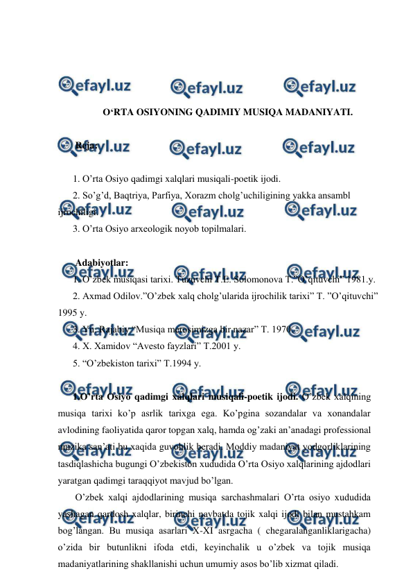  
 
 
 
 
 
O‘RTA OSIYONING QADIMIY MUSIQA MADANIYATI. 
 
 Reja: 
 
1. O’rta Osiyo qadimgi xalqlari musiqali-poetik ijodi. 
2. So’g’d, Baqtriya, Parfiya, Xorazm cholg’uchiligining yakka ansambl 
ijrochiligi. 
3. O’rta Osiyo arxeologik noyob topilmalari. 
 
 Adabiyotlar: 
1. O’zbek musiqasi tarixi. Tuzuvchi T.E. Solomonova T.”O’qituvchi” 1981.y. 
2. Axmad Odilov.”O’zbek xalq cholg’ularida ijrochilik tarixi” T. ”O’qituvchi” 
1995 y. 
3. Yu. Rajabiy “Musiqa merosimizga bir nazar” T. 1970. 
4. X. Xamidov “Avesto fayzlari” T.2001 y. 
5. “O’zbekiston tarixi” T.1994 y. 
 
1.O’rta Osiyo qadimgi xalqlari musiqali-poetik ijodi. O’zbek xalqining 
musiqa tarixi ko’p asrlik tarixga ega. Ko’pgina sozandalar va xonandalar 
avlodining faoliyatida qaror topgan xalq, hamda og’zaki an’anadagi professional 
muzika san’ati bu xaqida guvohlik beradi. Moddiy madaniyat yodgorliklarining 
tasdiqlashicha bugungi O’zbekiston xududida O’rta Osiyo xalqlarining ajdodlari 
yaratgan qadimgi taraqqiyot mavjud bo’lgan.  
 O’zbek xalqi ajdodlarining musiqa sarchashmalari O’rta osiyo xududida 
yashagan qardosh xalqlar, birinchi navbatda tojik xalqi ijodi bilan mustahkam 
bog’langan. Bu musiqa asarlari X-XI asrgacha ( chegaralanganliklarigacha) 
o’zida bir butunlikni ifoda etdi, keyinchalik u o’zbek va tojik musiqa 
madaniyatlarining shakllanishi uchun umumiy asos bo’lib xizmat qiladi. 
