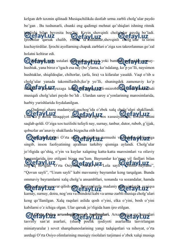  
 
kelgan deb taxmin qilinadi Musiqachilikda dastlab urma zarbli cholg’ular paydo 
bo’gan . Bu tushunarli, chunki eng qadimgi mehnat qo’shiqlari ishning ritmik 
tuzilishi bilan bevosita bog’liq. Keyin shovqinli cholg’ular paydo bo’ladi. 
Ijrochilar qarsak chalib, ritmni ta’kidladilar,shovqinli cholg’ular ta’sirini 
kuchaytirdilar. Ijrochi ayollarning chapak zarblari o’ziga xos takrorlanmas go’zal 
holatni keltirar edi. 
 Keyinroq xalq ustalari tomonidan qamish yoki bambuk poyasidan surnay- 
hushtak, yana biroz o’tgach esa nay (bo’ylama, ko’ndalang, ko’p yo’lli, naysimon 
hushtaklar, shiqildoqlar, chiltorlar, (arfa, lira) va kifaralar yasaldi. Vaqt o’tib u 
cholg’ular yanada takomillashib,(ko’p yo’lli, shuningdek zamonaviy ko’p 
teshikli ) naylar yuzaga keldi. So’ngroq torli-mizrobli va torli-kamonchali 
musiqali cholg’ulari paydo bo’ldi . Ulardan saroy a’yonlarining marosimlarida, 
harbiy yurishlarida foydalanilgan. 
 Qadimgi sharq madaniyati quchog’ida o’zbek xalq cholg’ulari shakllandi. 
Ular ko’p asrlik taraqqiyot davomida o’ziga xos xususiyatlarni, tovush tusini 
saqlab qoldi. O’ziga xos tuzilishi tufayli nay, surnay, tanbur, dutor, rubob, g’ijjak, 
qobuzlar an’anaviy shakllarda bizgacha etib keldi. 
 Xalq cholg’ulari O’rta osiyo aholisining turmushi va mehnat faoliyatiga 
singib, inson faoliyatining ajralmas tarkibiy qismiga aylandi. Cholg’ular 
jo’rligida qo’shiq, o’yin va kuylar xalqning katta-katta marosimlari va oilaviy 
bayramlarida ijro etilgani bizga ma’lum. Bayramlar ko’proq yil fasllari bilan 
bog’liq bo’lgan. O’rta Osiyoda “Navro’z”, “Lola sayli”, “Hosil bayrami”, 
“Qovun sayli”, “Uzum sayli” kabi mavsumiy bayramlar keng tarqalgan. Bunda 
ommaviy bayramlarni xalq cholg’u ansambllari, xonanda va sozandalar, hamda 
raqqosalarsiz tasavvur qilish qiyin. Bayramlarda, madaniy marosimlarda, ayniqsa 
karnay, surnay, doira, nog’ora va chindoul kabi va urma-zarbli musiqa cholg’ulari 
keng qo’llanilgan. Xalq raqslari aslida qosh o’yini, elka o’yini, bosh o’yini 
kabilarni o’z ichiga olgan. Ular qarsak jo’rligida ham ijro etilgan.  
 3.O’rta Osiyo arxeologik noyob topilmalari. Arxeologiya ma’lumotlari 
tasviriy san’at asarlari, (sharq poetik ijodiyoti asarlarida tasvirlangan 
miniatyuralar ) sovet sharqshunoslarining yangi tadqiqotlari va nihoyat, o’rta 
asrdagi O’rta Osiyo olimlarining musiqiy risolalari tarjimasi o’zbek xalqi musiqa 
